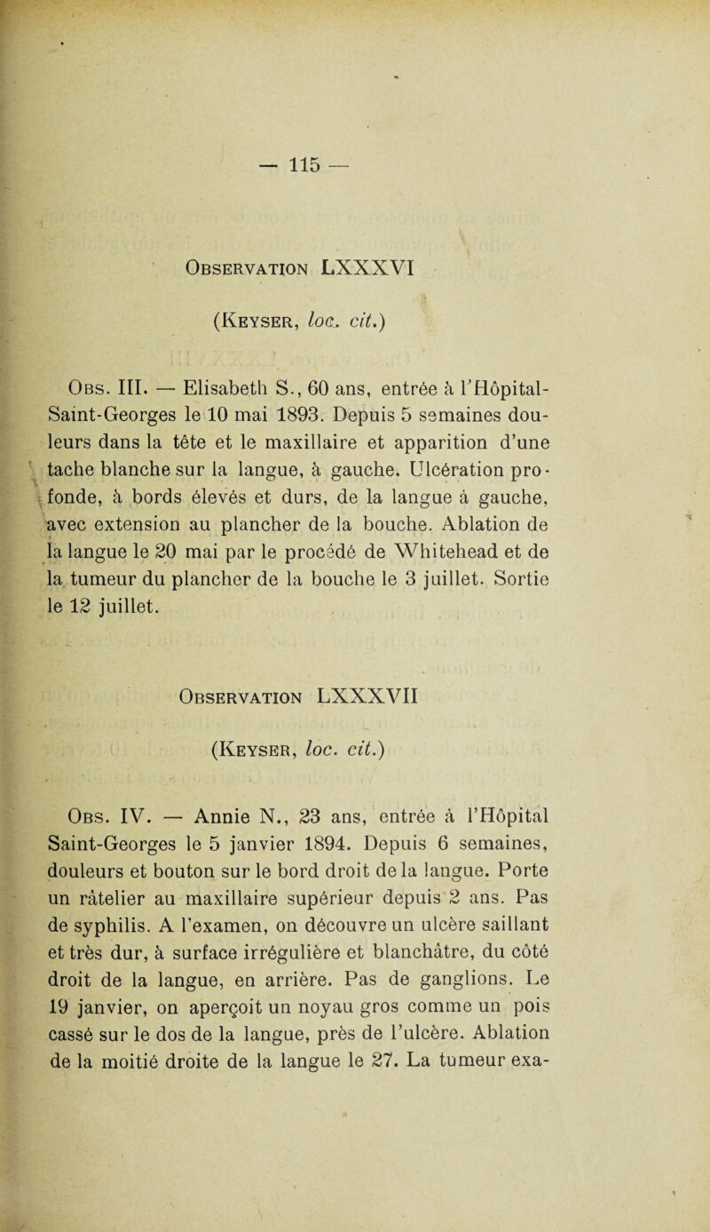 Observation LXXXVI (Keyser, Iocl cit.) Obs. III. — Elisabeth S., 60 ans, entrée à THôpital- Saint-Georges le 10 mai 1893. Depuis 5 semaines dou¬ leurs dans la tête et le maxillaire et apparition d’une tache blanche sur la langue, à gauche. Ulcération pro¬ fonde, à bords élevés et durs, de la langue à gauche, avec extension au plancher de la bouche. Ablation de la langue le 20 mai par le procédé de Whitehead et de la tumeur du plancher de la bouche le 3 juillet. Sortie le 12 juillet. Observation LXXXVII (Keyser, loc. cit.) Obs. IV. — Annie N., 23 ans, entrée à l’Hôpital Saint-Georges le 5 janvier 1894. Depuis 6 semaines, douleurs et bouton sur le bord droit delà langue. Porte un râtelier au maxillaire supérieur depuis 2 ans. Pas de syphilis. A l’examen, on découvre un ulcère saillant et très dur, à surface irrégulière et blanchâtre, du côté droit de la langue, en arrière. Pas de ganglions. Le 19 janvier, on aperçoit un noyau gros comme un pois cassé sur le dos de la langue, près de l’ulcère. Ablation de la moitié droite de la langue le 27. La tumeur exa-