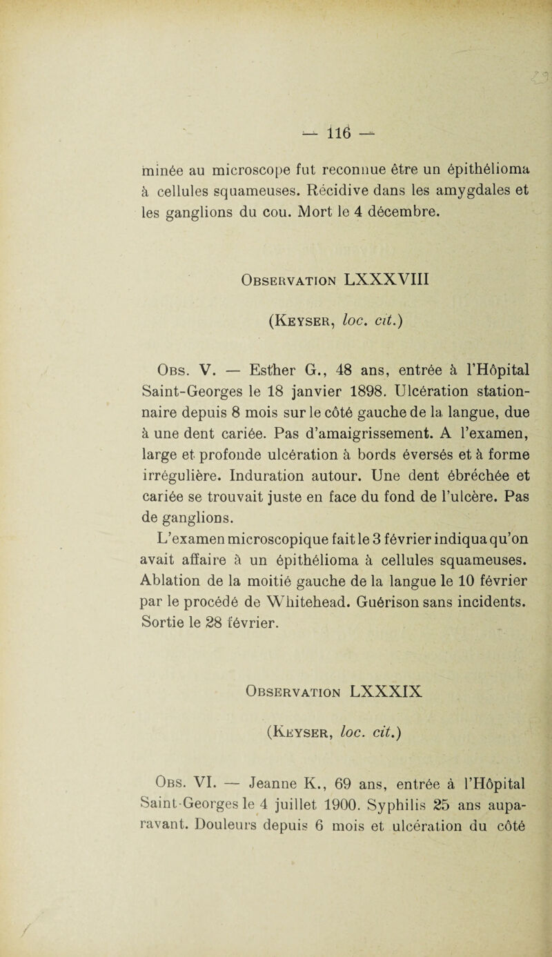 minée au microscope fut reconnue être un épithélioma à cellules squameuses. Récidive dans les amygdales et les ganglions du cou. Mort le 4 décembre. Observation LXXXVIII (Keyser, loc. Clt.) Obs. V. — Esther G., 48 ans, entrée à l’Hôpital Saint-Georges le 18 janvier 1898. Ulcération station¬ naire depuis 8 mois sur le côté gauche de la langue, due à une dent cariée. Pas d’amaigrissement. A l’examen, large et profonde ulcération à bords éversés et à forme irrégulière. Induration autour. Une dent ébréchée et cariée se trouvait juste en face du fond de l’ulcère. Pas de ganglions. L’examen microscopique fait le 3 février indiqua qu’on avait affaire à un épithélioma à cellules squameuses. Ablation de la moitié gauche de la langue le 10 février par le procédé de Whitehead. Guérison sans incidents. Sortie le 28 février. Observation LXXXIX (Keyser, loc. cit.) Obs. VI. — Jeanne K., 69 ans, entrée à l’Hôpital Saint-Georges le 4 juillet 1900. Syphilis 25 ans aupa¬ ravant. Douleurs depuis 6 mois et ulcération du côté