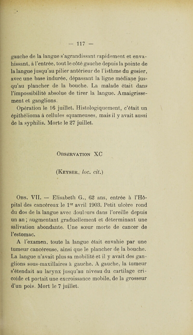 gauche de la langue s’agrandissant rapidement et enva¬ hissant, à l’entrée, tout le côté gauche depuis la pointe de la langue jusqu'au pilier antérieur de l’isthme du gosier, avec une base indurée, dépassant la ligne médiane jus¬ qu’au plancher de la bouche. La malade était dans l’impossibilité absolue de tirer la langue. Amaigrisse¬ ment et ganglions. Opération le 16 juillet. Histologiquement, c’était un épithélioma à cellules squameuses, mais il y avait aussi de la syphilis. Morte le 27 juillet. Observation XC (Keyser, Loc. cit.) Obs. VII. — Elisabeth G., 62 ans, entrée à l’Hô¬ pital des cancéreux le 1er avril 1903. Petit ulcère rond du dos de la langue avec douleurs dans l’oreille depuis un an; augmentant graduellement et déterminant une salivation abondante. Une soeur morte de cancer de l’estomac. A l'examen, toute la langue était envahie par une tumeur cancéreuse, ainsi que le plancher de la bouche. La langue n’avait plus sa mobilité et il y avait des gan¬ glions sous-maxillaires à gauche. A gauche, la tumeur s’étendait au larynx jusqu’au niveau du cartilage cri- coïde et portait une excroissance mobile, de la grosseur d’un pois. Mort le 7 juillet.