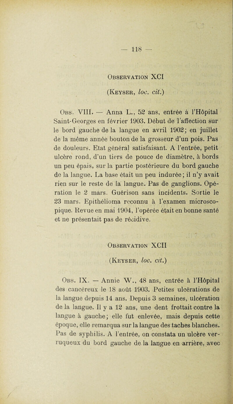 Observation XCI (Keyser, loc. cit.) Obs. VIII. — Anna L., 52 ans, entrée à l’Hôpital Saint-Georges en février 1903. Début de l'affection sur le bord gauche de la langue en avril 1902; en juillet de la même année bouton de la grosseur d’un pois. Pas de douleurs. Etat général satisfaisant. A l’entrée, petit ulcère rond, d’un tiers de pouce de diamètre, à bords un peu épais, sur la partie postérieure du bord gauche de la langue. La base était un peu indurée; il n’y avait rien sur le reste de la langue. Pas de ganglions. Opé¬ ration le 2 mars. Guérison sans incidents. Sortie le 23 mars. Epithélioma reconnu à l’examen microsco¬ pique. Revue en mai 1904, l’opérée était en bonne santé et ne présentait pas de récidive. Observation XCII (Keyser, loc. cit.) Obs. IX. — Annie W., 48 ans, entrée à l’Hôpital des cancéreux le 18 août 1903. Petites ulcérations de la langue depuis 14 ans. Depuis 3 semaines, ulcération de la langue. Il y a 12 ans, une dent frottait contre la langue à gauche; elle fut enlevée, mais depuis cette époque, elle remarqua sur la langue des taches blanches. Pas de syphilis. A l’entrée, on constata un ulcère ver- ruqueux du bord gauche de la langue en arrière, avec