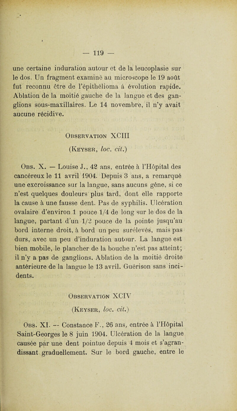 une certaine induration autour et de la leucoplasie sur le dos. Un fragment examiné au microscope le 19 août fut reconnu être de l’épithèlioma à évolution rapide. Ablation de la moitié gauche de la langue et des gan¬ glions sous-maxillaires. Le 14 novembre, il n’y avait aucune récidive. Observation XCIII (Keyser, loc. cit.) Obs. X. — Louise J., 42 ans, entrée à l’Hôpital des cancéreux le 11 avril 1904. Depuis 3 ans, a remarqué une excroissance sur la langue, sans aucuns gêne, si ce n’est quelques douleurs plus tard, dont elle rapporte la cause à une fausse dent. Pas de syphilis. Ulcération ovalaire d’environ 1 pouce 1/4 de long sur le dos de la langue, partant d’un 1/2 pouce de la pointe jusqu’au bord interne droit, à bord un peu surélevés, mais pas durs, avec un peu d’induration autour. La langue est bien mobile, le plancher de la bouche n’est pas atteint; il n’y a pas de ganglions. Ablation de la moitié droite antérieure de la langue le 13 avril. Guérison sans inci¬ dents. Observation XCIV (Keyser, loc. cit.) Obs. XI. — Constance F., 26 ans,, entrée à l’Hôpital Saint-Georges le 8 juin 1904. Ulcération de la langue causée par une dent pointue depuis 4 mois et s’agran¬ dissant graduellement. Sur le bord gauche, entre le