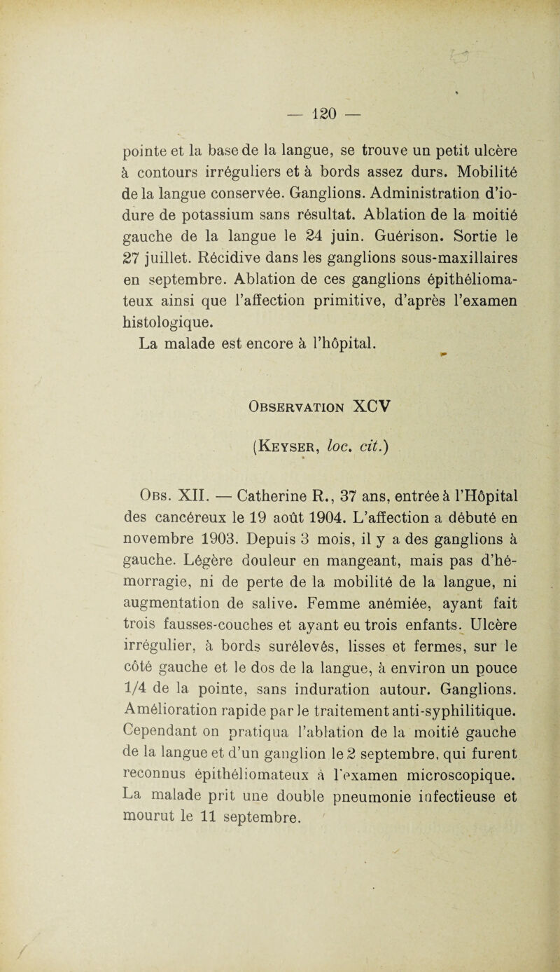 pointe et la base de la langue, se trouve un petit ulcère à contours irréguliers et à bords assez durs. Mobilité delà langue conservée. Ganglions. Administration d’io- dure de potassium sans résultat. Ablation de la moitié gauche de la langue le 24 juin. Guérison. Sortie le 27 juillet. Récidive dans les ganglions sous-maxillaires en septembre. Ablation de ces ganglions épithélioma- teux ainsi que l’affection primitive, d’après l’examen histologique. La malade est encore à l’hôpital. Observation XCV (Keyser, loc. cit.) * Obs. XII. — Catherine R., 37 ans, entrée à l’Hôpital des cancéreux le 19 août 1904. L’affection a débuté en novembre 1903. Depuis 3 mois, il y a des ganglions à gauche. Légère douleur en mangeant, mais pas d’hé¬ morragie, ni de perte de la mobilité de la langue, ni augmentation de salive. Femme anémiée, ayant fait trois fausses-couches et ayant eu trois enfants. Ulcère irrégulier, à bords surélevés, lisses et fermes, sur le côté gauche et le dos de la langue, à environ un pouce 1/4 de la pointe, sans induration autour. Ganglions. Amélioration rapide parle traitement anti-syphilitique. Cependant on pratiqua l’ablation de la moitié gauche de la langue et d’un ganglion le 2 septembre, qui furent reconnus épithéliomateux à l'examen microscopique. La malade prit une double pneumonie infectieuse et mourut le 11 septembre.