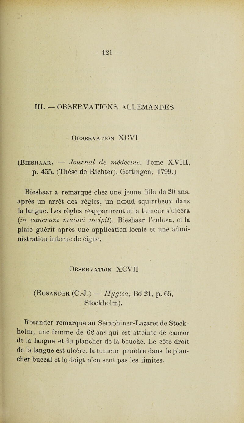 III. — OBSERVATIONS ALLEMANDES Observation XCVI (Bieshaar. — Journal de médecine. Tome XVIII, p. 455. (Thèse de Richter), Gottingen, 1799.) Bieshaar a remarqué chez une jeune fille de 20 ans, après un arrêt des règles, un nœud squirrheux dans la langue. Les règles réapparurent et la tumeur s'ulcéra (in cancrum mutari incipit), Bieshaar l’enleva, et la plaie guérit après une application locale et une admi¬ nistration interne de cigüe. Observation XCVII (Rosander (C.-J.) — Hygiea, Bd 21, p. 65, Stockholm). Rosander remarque au Séraphiner-Lazaret de Stock¬ holm, une femme de 62 ans qui est atteinte de cancer de la langue et du plancher de la bouche. Le côté droit de la langue est ulcéré, la tumeur pénètre dans le plan¬ cher buccal et le doigt n’en sent pas les limites.