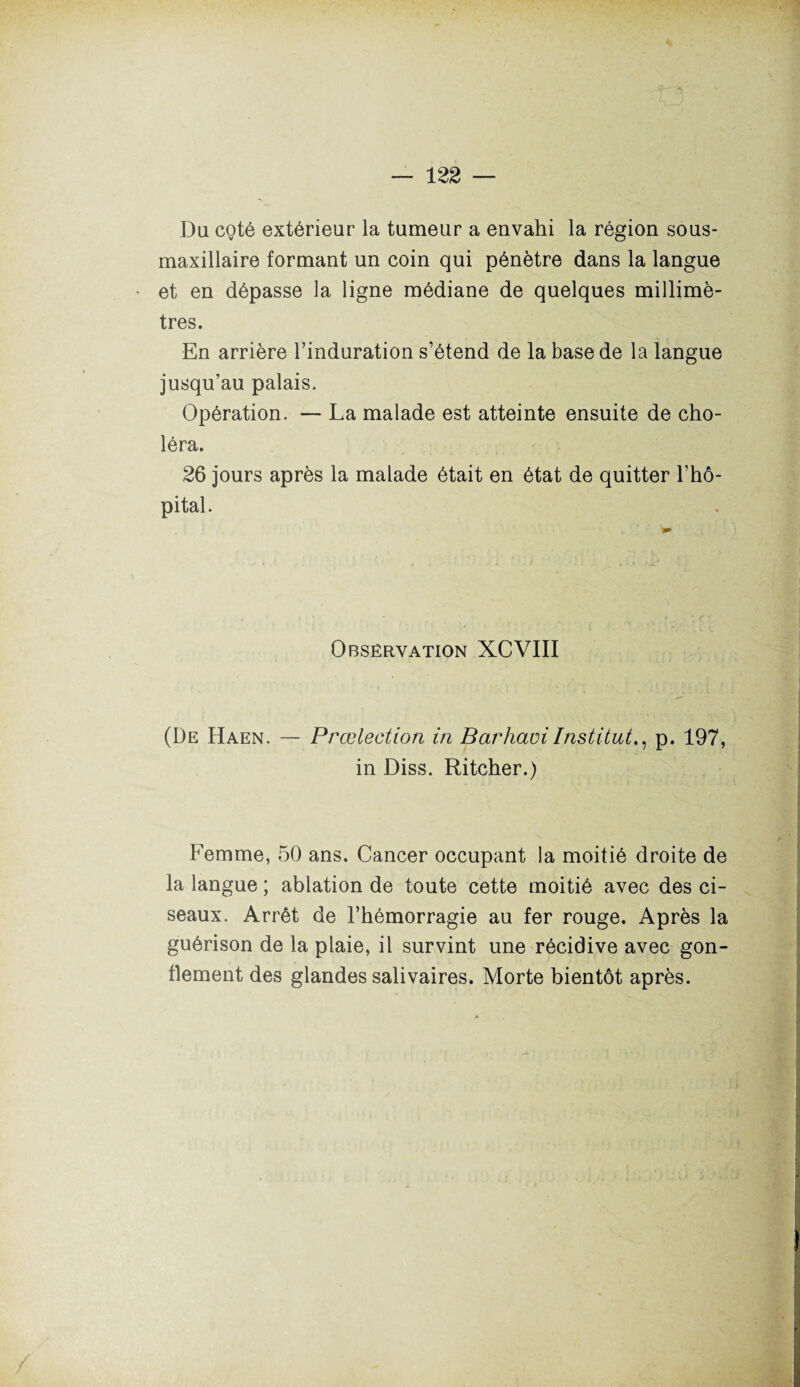 Du coté extérieur la tumeur a envahi la région sous- maxillaire formant un coin qui pénètre dans la langue et en dépasse la ligne médiane de quelques millimè¬ tres. En arrière l’induration s’étend de la base de la langue jusqu’au palais. Opération. — La malade est atteinte ensuite de cho¬ léra. 26 jours après la malade était en état de quitter l’hô¬ pital. Observation XCVIII (De Haen. — Prœlection in BarhaviInstitut., p. 197, in Diss. Ritcher.) Femme, 50 ans. Cancer occupant la moitié droite de la langue ; ablation de toute cette moitié avec des ci¬ seaux. Arrêt de l’hémorragie au fer rouge. Après la guérison de la plaie, il survint une récidive avec gon¬ flement des glandes salivaires. Morte bientôt après.