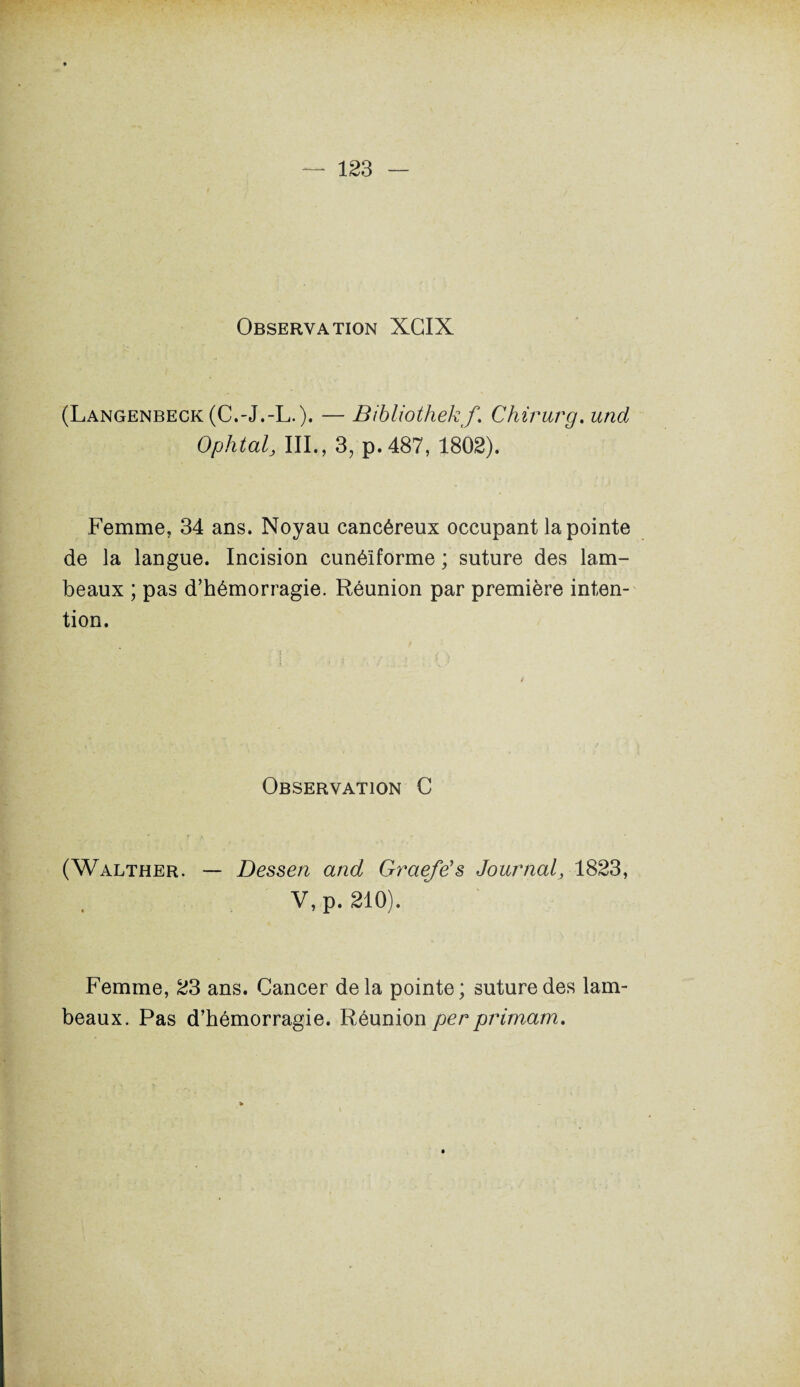 Observation XGIX (Langenbeck (C.-J.-L.). — Bibliothekf \ Chirurg. und Ophtal, III., 3, p. 487, 1802). Femme, 34 ans. Noyau cancéreux occupant la pointe de la langue. Incision cunéiforme ; suture des lam¬ beaux ; pas d’hémorragie. Réunion par première inten¬ tion. / Observation C (Walther. — Dessen and Graefe’s Journal, 1823, V,p. 210). Femme, 23 ans. Cancer delà pointe; suture des lam¬ beaux. Pas d’hémorragie. Réunion per primam.