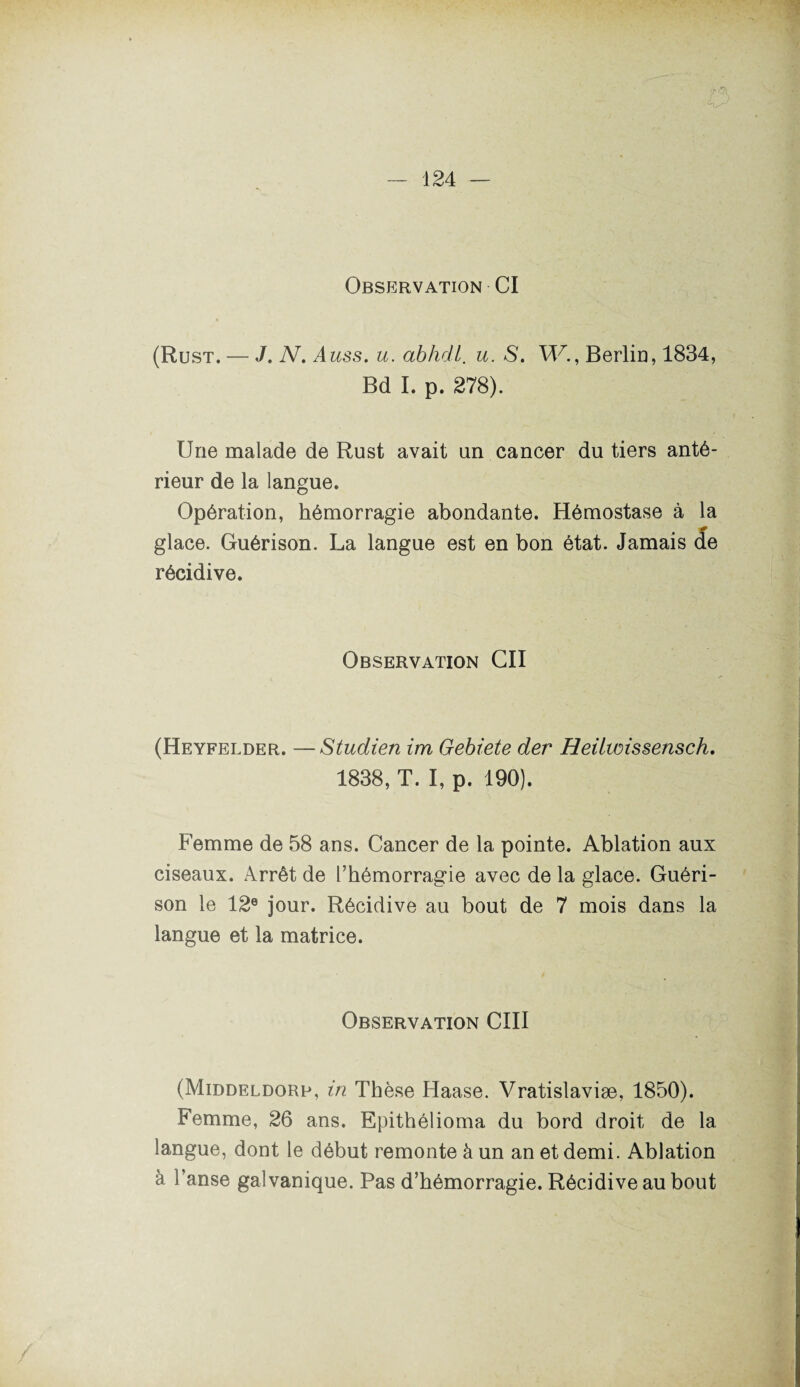 Observation CI (Rust. — J. N. A us s. u. abhdl. u. S. W., Berlin, 1834, Bd I. p. 278). Une malade de Rust avait un cancer du tiers anté¬ rieur de la langue. Opération, hémorragie abondante. Hémostase à la glace. Guérison. La langue est en bon état. Jamais de récidive. Observation Cil (Heyfelder. —Studien ira Gebiete der Heilwissensch. 1838, T. I, p. 190). Femme de 58 ans. Cancer de la pointe. Ablation aux ciseaux. Arrêt de l’hémorragie avec de la glace. Guéri¬ son le 12e jour. Récidive au bout de 7 mois dans la langue et la matrice. Observation CIII (Middeldorb, in Thèse Haase. Vratislaviæ, 1850). Femme, 26 ans. Epithélioma du bord droit de la langue, dont le début remonte à un an et demi. Ablation à l’anse galvanique. Pas d’hémorragie. Récidive au bout