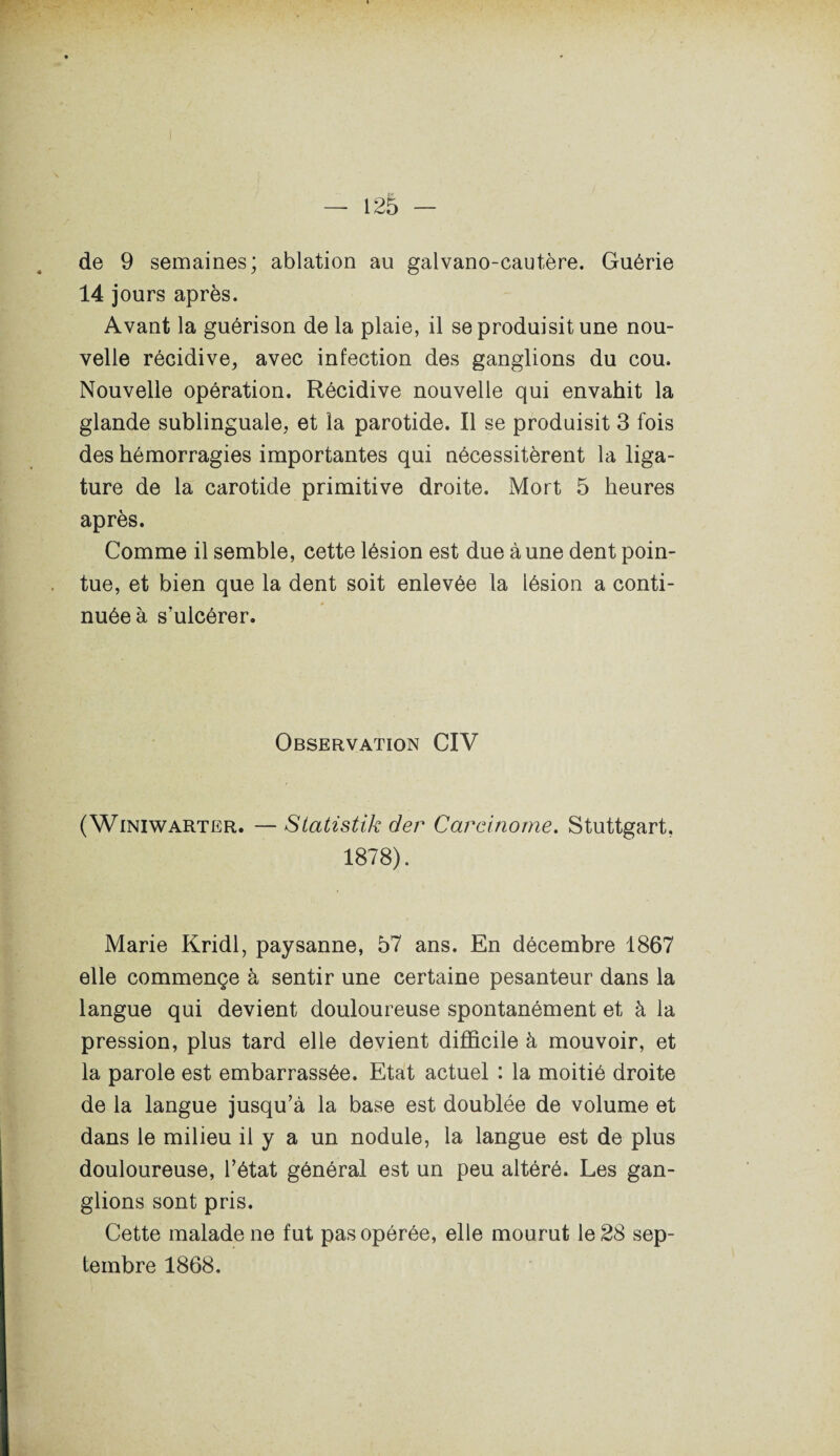 de 9 semaines; ablation au galvano-cautère. Guérie 14 jours après. Avant la guérison de la plaie, il se produisit une nou¬ velle récidive, avec infection des ganglions du cou. Nouvelle opération. Récidive nouvelle qui envahit la glande sublinguale, et la parotide. Il se produisit 3 fois des hémorragies importantes qui nécessitèrent la liga¬ ture de la carotide primitive droite. Mort 5 heures après. Comme il semble, cette lésion est due à une dent poin¬ tue, et bien que la dent soit enlevée la lésion a conti¬ nuée à s’ulcérer. Observation CIV ( Winiwarter. — Statistik der Carcinome. Stuttgart, 1878). Marie Kridl, paysanne, 57 ans. En décembre 1867 elle commençe à sentir une certaine pesanteur dans la langue qui devient douloureuse spontanément et à la pression, plus tard elle devient difficile à mouvoir, et la parole est embarrassée. Etat actuel : la moitié droite de la langue jusqu’à la base est doublée de volume et dans le milieu il y a un nodule, la langue est de plus douloureuse, l’état général est un peu altéré. Les gan¬ glions sont pris. Cette malade ne fut pas opérée, elle mourut le 28 sep¬ tembre 1868.