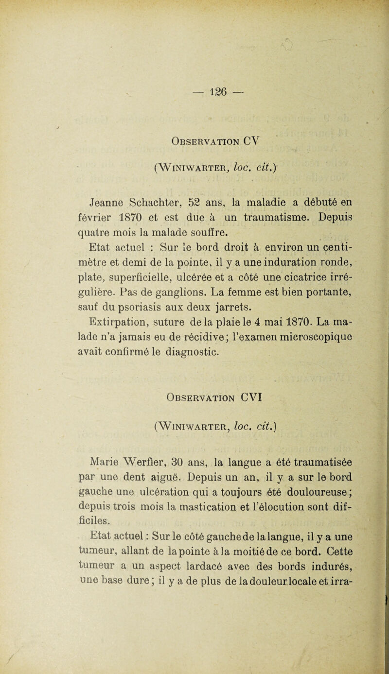 Observation CV (WlNIWARTER, loc. dt.) Jeanne Schachter, 52 ans, la maladie a débuté en février 1870 et est due à un traumatisme. Depuis quatre mois la malade souffre. Etat actuel : Sur le bord droit à environ un centi¬ mètre et demi de la pointe, il y a une induration ronde, plate, superficielle, ulcérée et a côté une cicatrice irré¬ gulière. Pas de ganglions. La femme est bien portante, sauf du psoriasis aux deux jarrets. Extirpation, suture delà plaie le 4 mai 1870. La ma¬ lade n’a jamais eu de récidive; l’examen microscopique avait confirmé le diagnostic. Observation CVI (WlNIWARTER, loc. Clt.) Marie Werfler, 30 ans, la langue a été traumatisée par une dent aiguë. Depuis un an, il y a sur le bord gauche une ulcération qui a toujours été douloureuse ; depuis trois mois la mastication et l’élocution sont dif¬ ficiles. Etat actuel : Sur le côté gauche de la langue, il y a une tumeur, allant de la pointe à la moitié de ce bord. Cette tumeur a un aspect lardacé avec des bords indurés, une base dure; il y a de plus de ladouleurlocaleet irra-