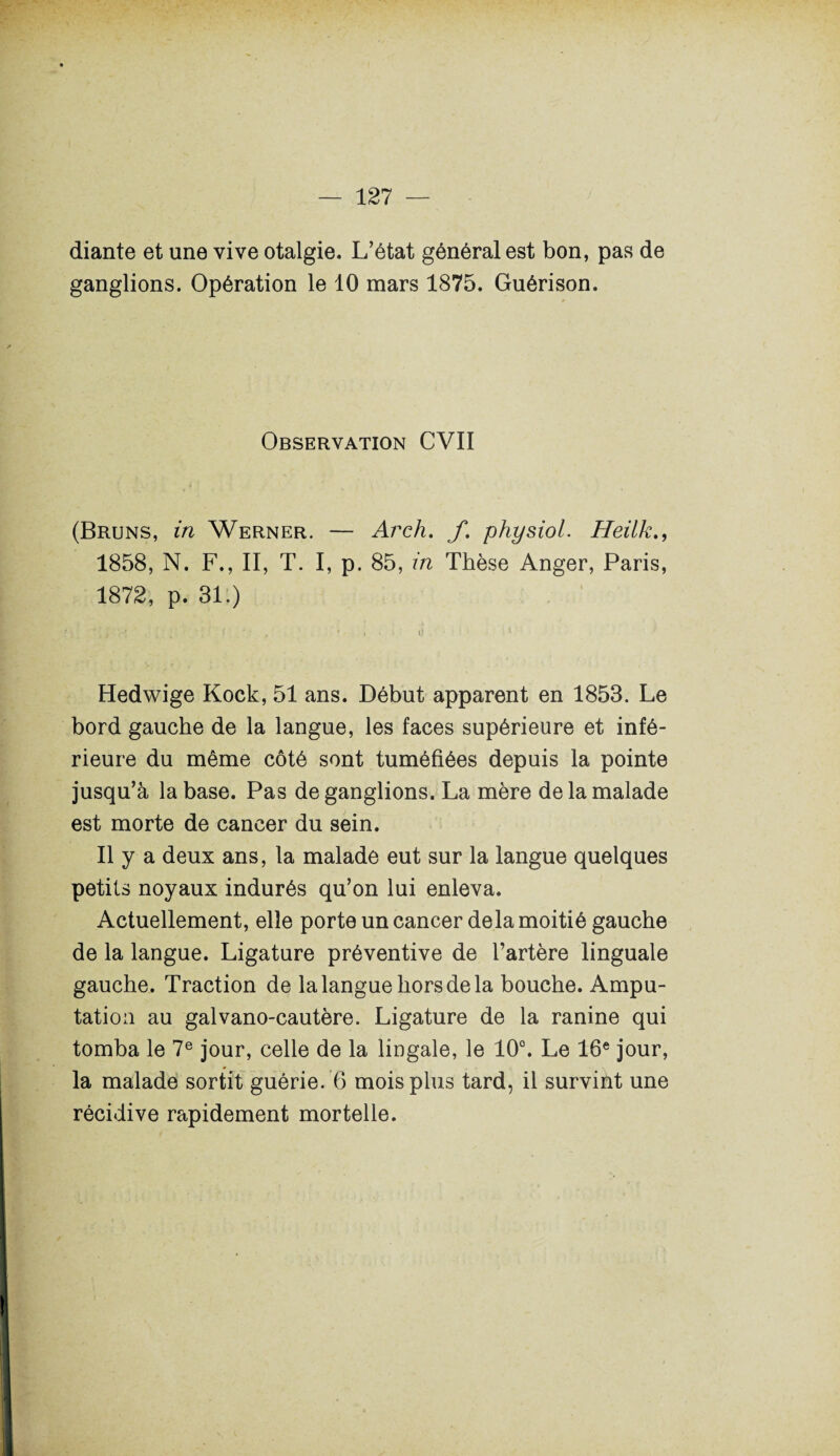 diante et une vive otalgie. L’état général est bon, pas de ganglions. Opération le 10 mars 1875. Guérison. Observation CVII (Bruns, in Werner. — Arch. f. physiol. Heilk., 1858, N. F., II, T. I, p. 85, in Thèse Anger, Paris, 1872, p. 31.) Hedwige Kock, 51 ans. Début apparent en 1853. Le bord gauche de la langue, les faces supérieure et infé¬ rieure du même côté sont tuméfiées depuis la pointe jusqu’à la base. Pas de ganglions. La mère de la malade est morte de cancer du sein. Il y a deux ans, la malade eut sur la langue quelques petits noyaux indurés qu’on lui enleva. Actuellement, elle porte un cancer delà moitié gauche de la langue. Ligature préventive de l’artère linguale gauche. Traction de la langue hors de la bouche. Ampu¬ tation au galvano-cautère. Ligature de la ranine qui tomba le 7e jour, celle de la lingale, le 10°. Le 16e jour, la malade sortit guérie. 6 mois plus tard, il survint une récidive rapidement mortelle.