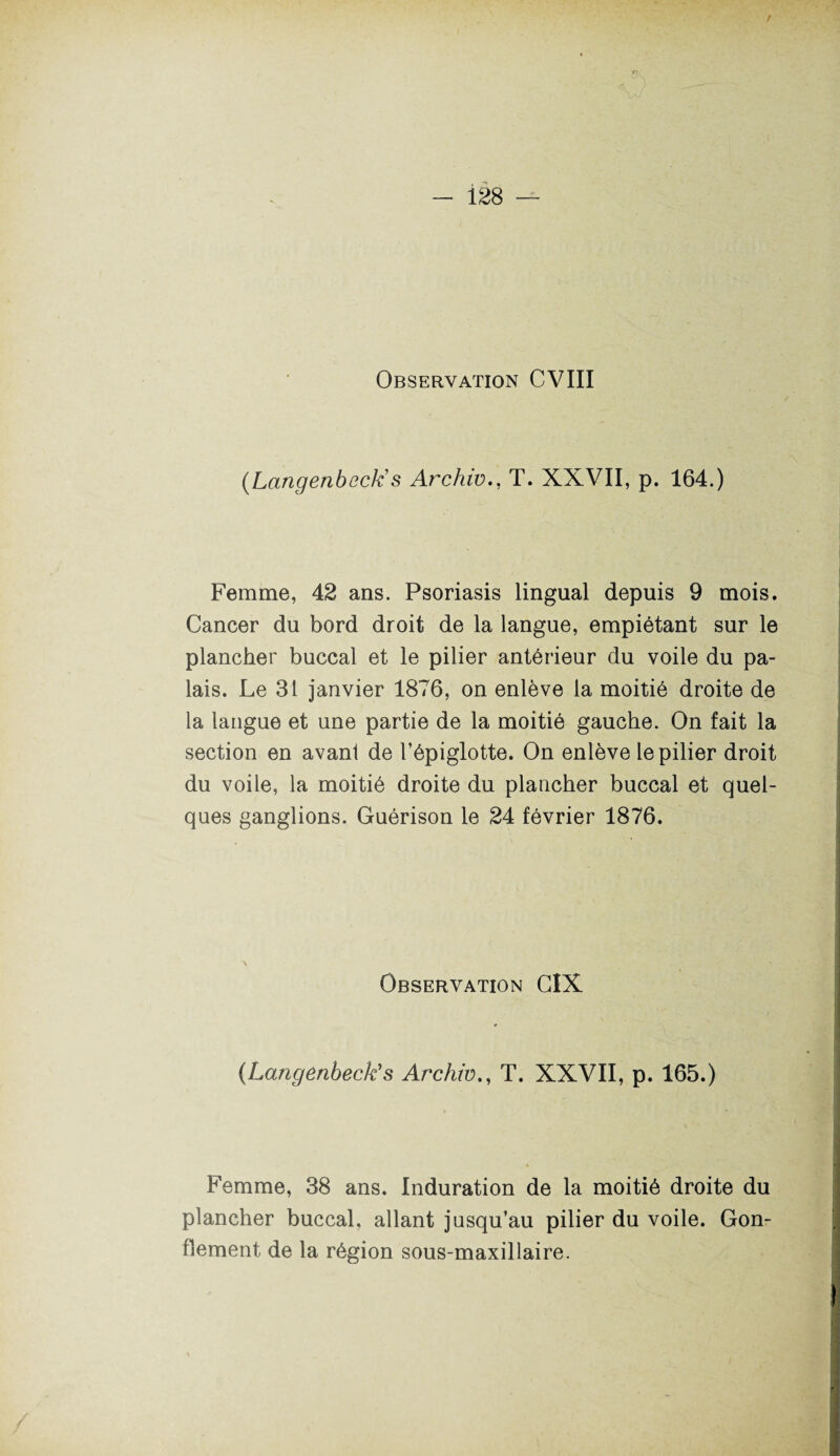 / Observation CVIII (hangenbcck s Archw., T. XXVII, p. 164.) Femme, 42 ans. Psoriasis lingual depuis 9 mois. Cancer du bord droit de la langue, empiétant sur le plancher buccal et le pilier antérieur du voile du pa¬ lais. Le 31 janvier 1876, on enlève la moitié droite de la langue et une partie de la moitié gauche. On fait la section en avant de l’épiglotte. On enlève le pilier droit du voile, la moitié droite du plancher buccal et quel¬ ques ganglions. Guérison le 24 février 1876. Observation CIX (Langenbecks Archw., T. XXVII, p. 165.) Femme, 38 ans. Induration de la moitié droite du plancher buccal, allant jusqu’au pilier du voile. Gon¬ flement de la région sous-maxillaire.