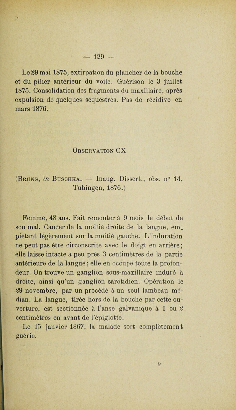 Le 29 mai 1875,, extirpation du plancher de la bouche et du pilier antérieur du voile. Guérison le 3 juillet 1875. Consolidation des fragments du maxillaire, après expulsion de quelques séquestres. Pas de récidive en mars 1876. Observation CX (Bruns, in Buschka. — Inaug. Dissert., obs. n° 14, Tübingen, 1876.) Femme, 48 ans. Fait remonter à 9 mois le début de son mal. Cancer de la moitié droite de la langue, em. piétant légèrement snr la moitié gauche. L’induration ne peut pas être circonscrite avec le doigt en arrière ; elle laisse intacte à peu près 3 centimètres de la partie antérieure de la langue ; elle en occupe toute la profon¬ deur. On trouve un ganglion sous-maxillaire induré à droite, ainsi qu’un ganglion carotidien. Opération le 29 novembre, par un procédé à un seul lambeau mé¬ dian. La langue, tirée hors de la bouche par cette ou¬ verture, est sectionnée à l’anse galvanique à 1 ou 2 centimètres en avant de l’épiglotte. Le 15 janvier 1867, la malade sort complètement guérie. 9