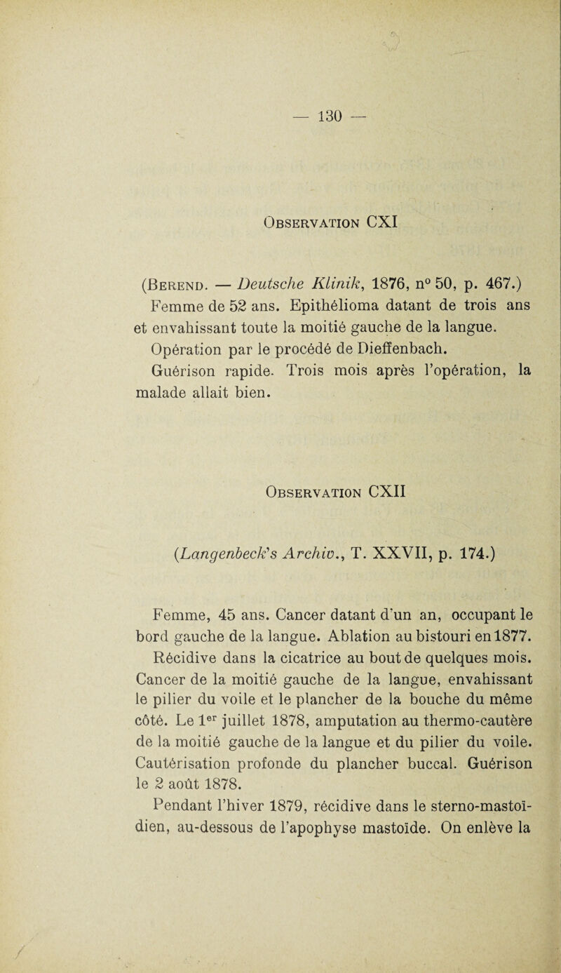 Observation CXI (Berend. — Deutsche Klinik, 1876, n° 50, p. 467.) Femme de 52 ans. Epithélioma datant de trois ans et envahissant toute la moitié gauche de la langue. Opération par le procédé de Diefïenbach. Guérison rapide. Trois mois après l’opération, la malade allait bien. Observation CXII (.Langenbeck's Archiv., T. XXVII, p. 174.) Femme, 45 ans. Cancer datant d'un an, occupant le bord gauche de la langue. Ablation au bistouri en 1877. Récidive dans la cicatrice au bout de quelques mois. Cancer de la moitié gauche de la langue, envahissant le pilier du voile et le plancher de la bouche du même côté. Le 1er juillet 1878, amputation au thermo-cautère de la moitié gauche de la langue et du pilier du voile. Cautérisation profonde du plancher buccal. Guérison le 2 août 1878. Pendant l’hiver 1879, récidive dans le sterno-mastoî- dien, au-dessous de l’apophyse mastoïde. On enlève la