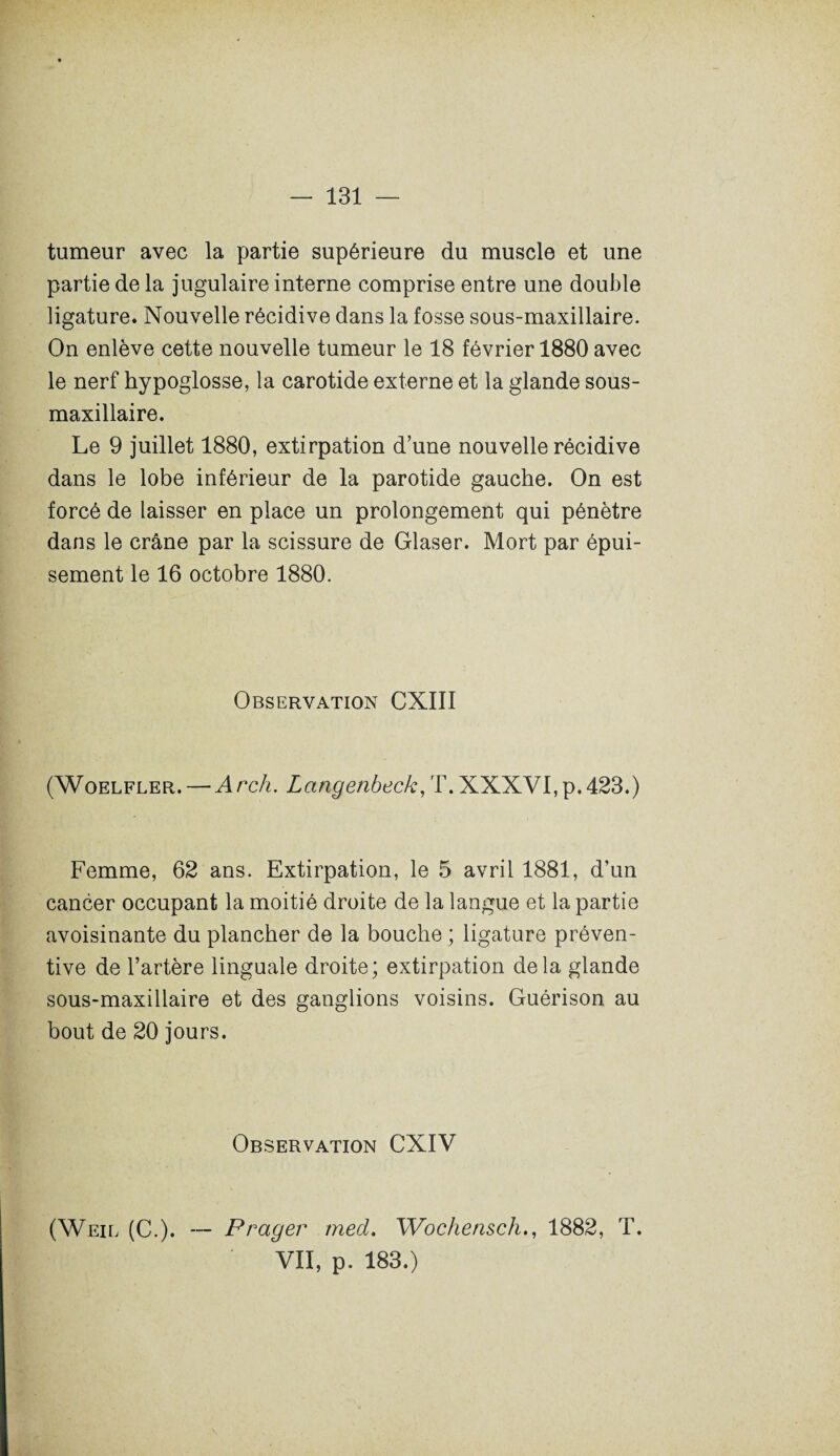 tumeur avec la partie supérieure du muscle et une partie de la jugulaire interne comprise entre une double ligature. Nouvelle récidive dans la fosse sous-maxillaire. On enlève cette nouvelle tumeur le 18 février 1880 avec le nerf hypoglosse, la carotide externe et la glande sous- maxillaire. Le 9 juillet 1880, extirpation d’une nouvelle récidive dans le lobe inférieur de la parotide gauche. On est forcé de laisser en place un prolongement qui pénètre dans le crâne par la scissure de Glaser. Mort par épui¬ sement le 16 octobre 1880. Observation CXIII (Woelfler.—Arch. Langenbeck, T. XXXVI, p. 423.) Femme, 62 ans. Extirpation, le 5 avril 1881, d’un cancer occupant la moitié droite de la langue et la partie avoisinante du plancher de la bouche ; ligature préven¬ tive de l’artère linguale droite; extirpation delà glande sous-maxillaire et des ganglions voisins. Guérison au bout de 20 jours. Observation CXIV (Weil (C.). — P rager med. Wochensch., 1882, T. VII, p. 183.)
