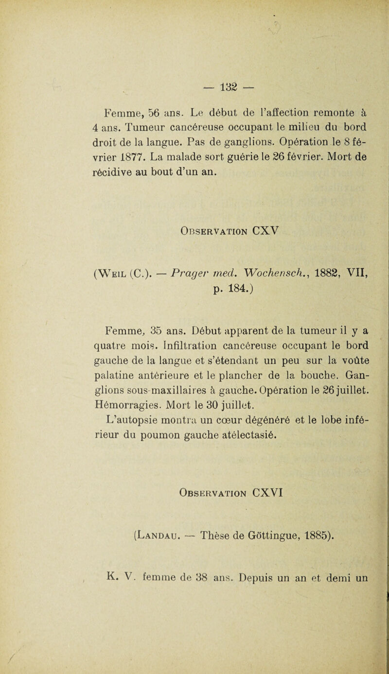 Femme, 56 ans. Le début de l’affection remonte à 4 ans. Tumeur cancéreuse occupant le milieu du bord droit de la langue. Pas de ganglions. Opération le 8 fé¬ vrier 1877. La malade sort guérie le 26 février. Mort de récidive au bout d’un an. Observation CXV (Weil (C.). — Prager rned. Wochensch., 1882, VII, p. 184.) Femme, 35 ans. Début apparent de la tumeur il y a quatre mois. Infiltration cancéreuse occupant le bord gauche de la langue et s’étendant un peu sur la voûte palatine antérieure et le plancher de la bouche. Gan¬ glions sous maxillaires à gauche. Opération le 26 juillet. Hémorragies. Mort le 30 juillet. L’autopsie montra un cœur dégénéré et le lobe infé¬ rieur du poumon gauche atélectasié. Observation CXVI (Landau. — Thèse de Gôttingue, 1885). K. V. femme de 38 ans. Depuis un an et demi un