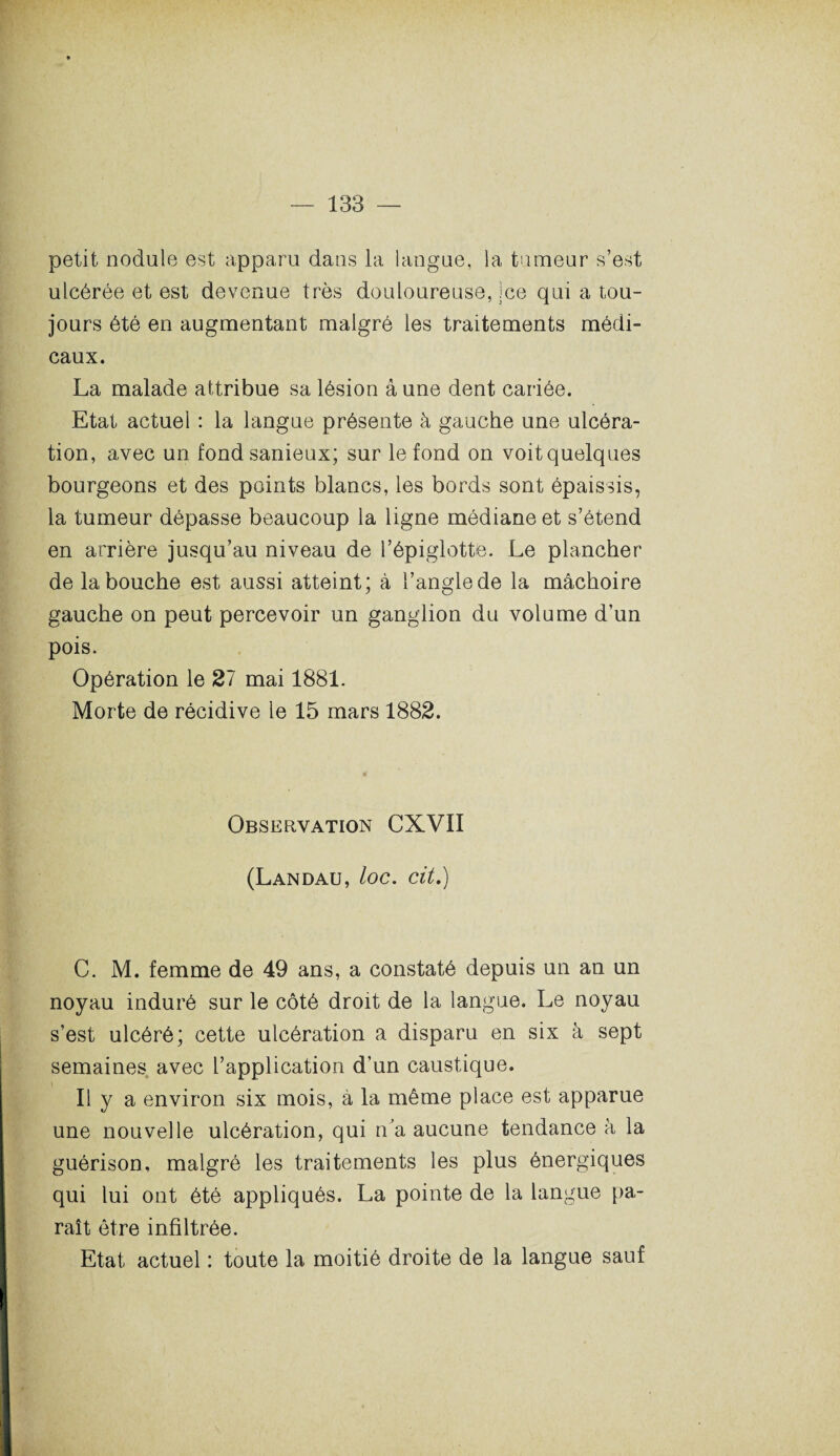 petit nodule est apparu dans la langue, la tumeur s’est ulcérée et est devenue très douloureuse, ;ce qui a tou¬ jours été en augmentant malgré les traitements médi¬ caux. La malade attribue sa lésion à une dent cariée. Etat actuel : la langue présente à gauche une ulcéra¬ tion, avec un fond sanieux; sur le fond on voit quelques bourgeons et des points blancs, les bords sont épaissis, la tumeur dépasse beaucoup la ligne médiane et s’étend en arrière jusqu’au niveau de l’épiglotte. Le plancher de la bouche est aussi atteint; à l’angle de la mâchoire gauche on peut percevoir un ganglion du volume d’un pois. Opération le 27 mai 1881. Morte de récidive le 15 mars 1882. Observation CXVII (Landau, loc. cit.) C. M. femme de 49 ans, a constaté depuis un an un noyau induré sur le côté droit de la langue. Le noyau s’est ulcéré; cette ulcération a disparu en six à sept semaines avec l’application d’un caustique. Il y a environ six mois, à la même place est apparue une nouvelle ulcération, qui n’a aucune tendance à la guérison, malgré les traitements les plus énergiques qui lui ont été appliqués. La pointe de la langue pa¬ raît être infiltrée. Etat actuel : toute la moitié droite de la langue sauf