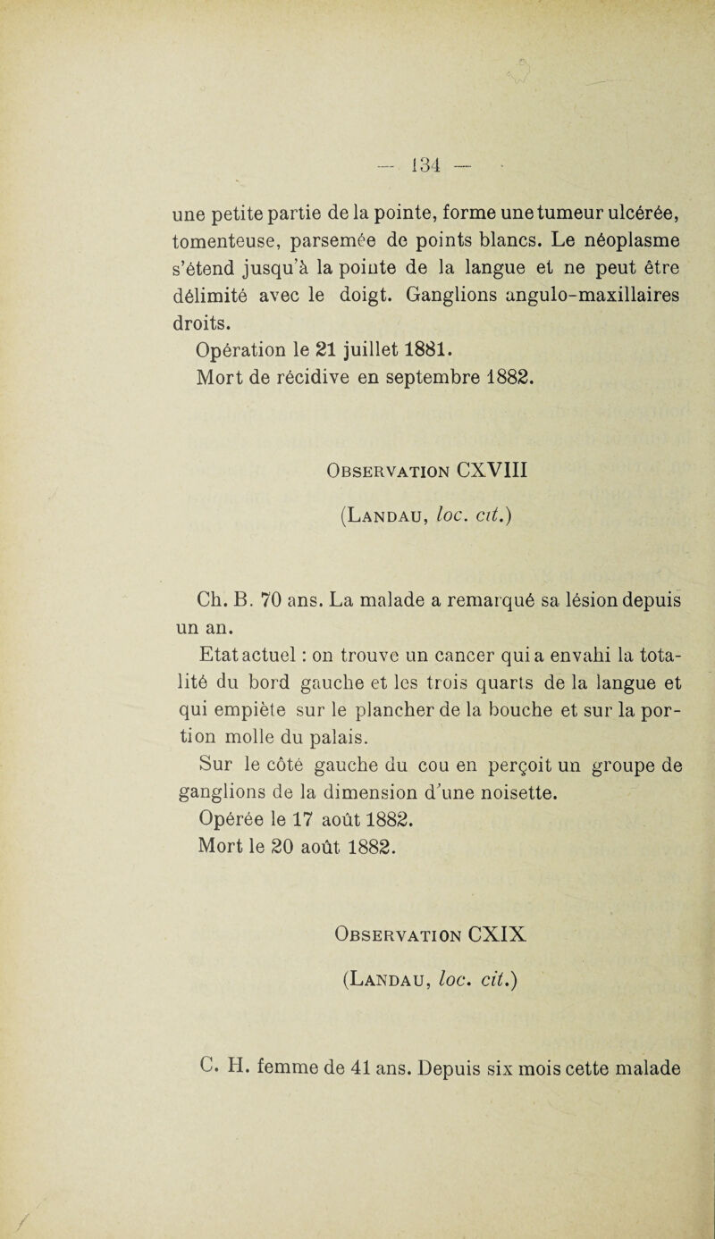 une petite partie de la pointe, forme une tumeur ulcérée, tomenteuse, parsemée de points blancs. Le néoplasme s’étend jusqu’à la pointe de la langue et ne peut être délimité avec le doigt. Ganglions angulo-maxillaires droits. Opération le 21 juillet 1881. Mort de récidive en septembre 1882. Observation CXV1II (Landau, loc. cit.) Ch. B. 70 ans. La malade a remarqué sa lésion depuis un an. Etat actuel : on trouve un cancer quia envahi la tota¬ lité du bord gauche et les trois quarts de la langue et qui empiète sur le plancher de la bouche et sur la por¬ tion molle du palais. Sur le côté gauche du cou en perçoit un groupe de ganglions de la dimension d’une noisette. Opérée le 17 août 1882. Mort le 20 août 1882. Observation CXIX (Landau, loc. cit.) C. H. femme de 41 ans. Depuis six mois cette malade