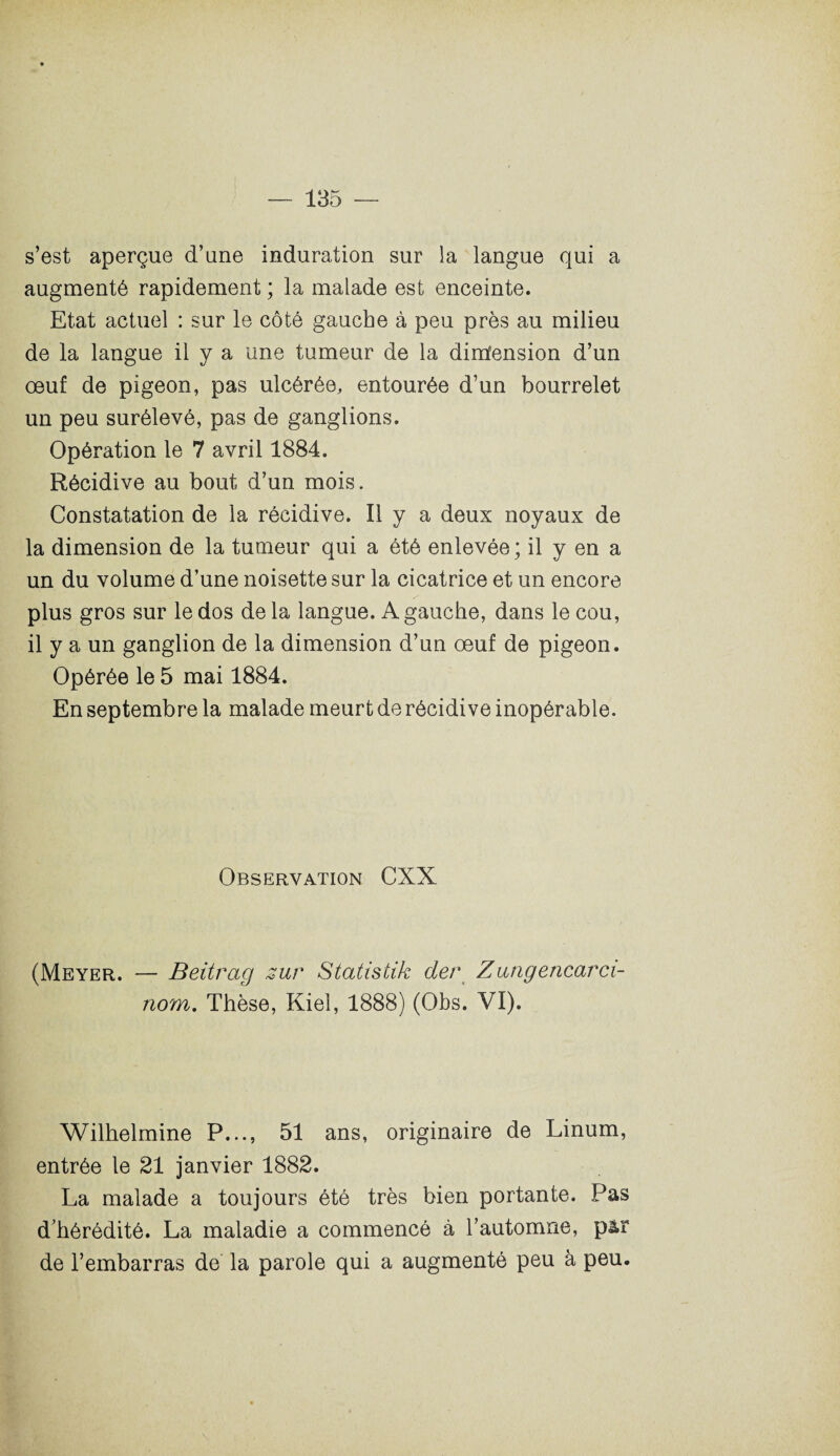 s’est aperçue d’une induration sur la langue qui a augmenté rapidement ; la malade est enceinte. Etat actuel : sur le côté gauche à peu près au milieu de la langue il y a une tumeur de la dimfension d’un œuf de pigeon, pas ulcérée, entourée d’un bourrelet un peu surélevé, pas de ganglions. Opération le 7 avril 1884. Récidive au bout d’un mois. Constatation de la récidive. Il y a deux noyaux de la dimension de la tumeur qui a été enlevée; il y en a un du volume d’une noisette sur la cicatrice et un encore plus gros sur le dos delà langue. A gauche, dans le cou, il y a un ganglion de la dimension d’un œuf de pigeon. Opérée le 5 mai 1884. En septembre la malade meurt de récidive inopérable. Observation CXX (Meyer. — Beitrag sur Statistik der Zungencarci- nom. Thèse, Kiel, 1888) (Obs. VI). Wilhelmine P..., 51 ans, originaire de Linum, entrée le 21 janvier 1882. La malade a toujours été très bien portante. Pas d’hérédité. La maladie a commencé à l’automne, p&r de l’embarras de la parole qui a augmenté peu à peu.