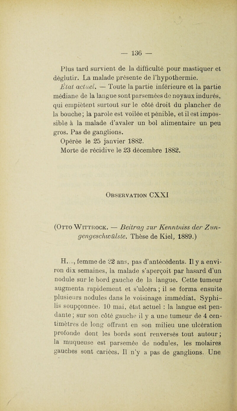 Plus tard survient de la difficulté pour mastiquer et déglutir. La malade présente de l’hypothermie. État actuel. — Toute la partie inférieure et la partie médiane de la langue sont parsemées de noyaux indurés, qui empiètent surtout sur le côté droit du plancher de la bouche; la parole est voilée et pénible, et il est impos¬ sible à la malade d’avaler un bol alimentaire un peu gros. Pas de ganglions. Opérée le 25 janvier 1882. Morte de récidive le 23 décembre 1882. Observation CXXI (Otto Wittrock. — Beitrag zur Kenntniss der Zun- gengeschwülste. Thèse de Kiel^ 1889.) H..., femme de 22 ans, pas d’antécédents. Il y a envi¬ ron dix semaines, la malade s’aperçoit par hasard d’un nodule sur le bord gauche de la langue. Cette tumeur augmenta rapidement et s’ulcéra ; il se forma ensuite plusieurs nodules dans le voisinage immédiat. Syphi¬ lis soupçonnée. 10 mai, état actuel : la langue est pen¬ dante ; sur son côté gauche il y a une tumeur de 4 cen¬ timètres de long offrant en son milieu une ulcération profonde dont les bords sont renversés tout autour ; la muqueuse est parsemée de nodules, les molaires gauches sont cariées. Il n’y a pas de ganglions. Une