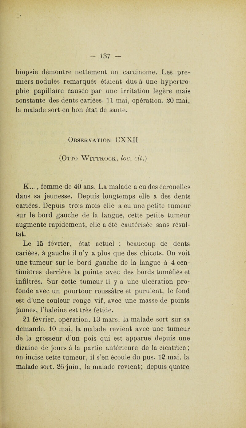 biopsie démontre nettement un carcinome. Les pre¬ miers nodules remarqués étaient dus à une hypertro¬ phie papillaire causée par une irritation légère mais constante des dents cariées. 11 mai, opération. 20 mai, la malade sort en bon état de santé. Observation CXXII (Otto Wittrock, loc. dt.) K..., femme de 40 ans. La malade a eu des écrouelles dans sa jeunesse. Depuis longtemps elle a des dents cariées. Depuis trois mois elle a eu une petite tumeur sur le bord gauche de la langue, cette petite tumeur augmente rapidement, elle a été cautérisée sans résul¬ tat. Le 15 février, état actuel : beaucoup de dents cariées, à gauche il n’y a plus que des chicots. On voit une tumeur sur le bord gauche de la langue à 4 cen¬ timètres derrière la pointe avec des bords tuméfiés et infiltrés. Sur cette tumeur il y a une ulcération pro¬ fonde avec un pourtour roussâtre et purulent, le fond est d’une couleur rouge vif, avec une masse de points jaunes, l’haleine est très fétide. 21 février, opération. 13 mars, la malade sort sur sa demande. 10 mai, la malade revient avec une tumeur de la grosseur d’un pois qui est apparue depuis une dizaine de jours à la partie antérieure de la cicatrice ; on incise cette tumeur, il s’en écoule du pus. 12 mai, la malade sort. 26 juin, la malade revient; depuis quatre