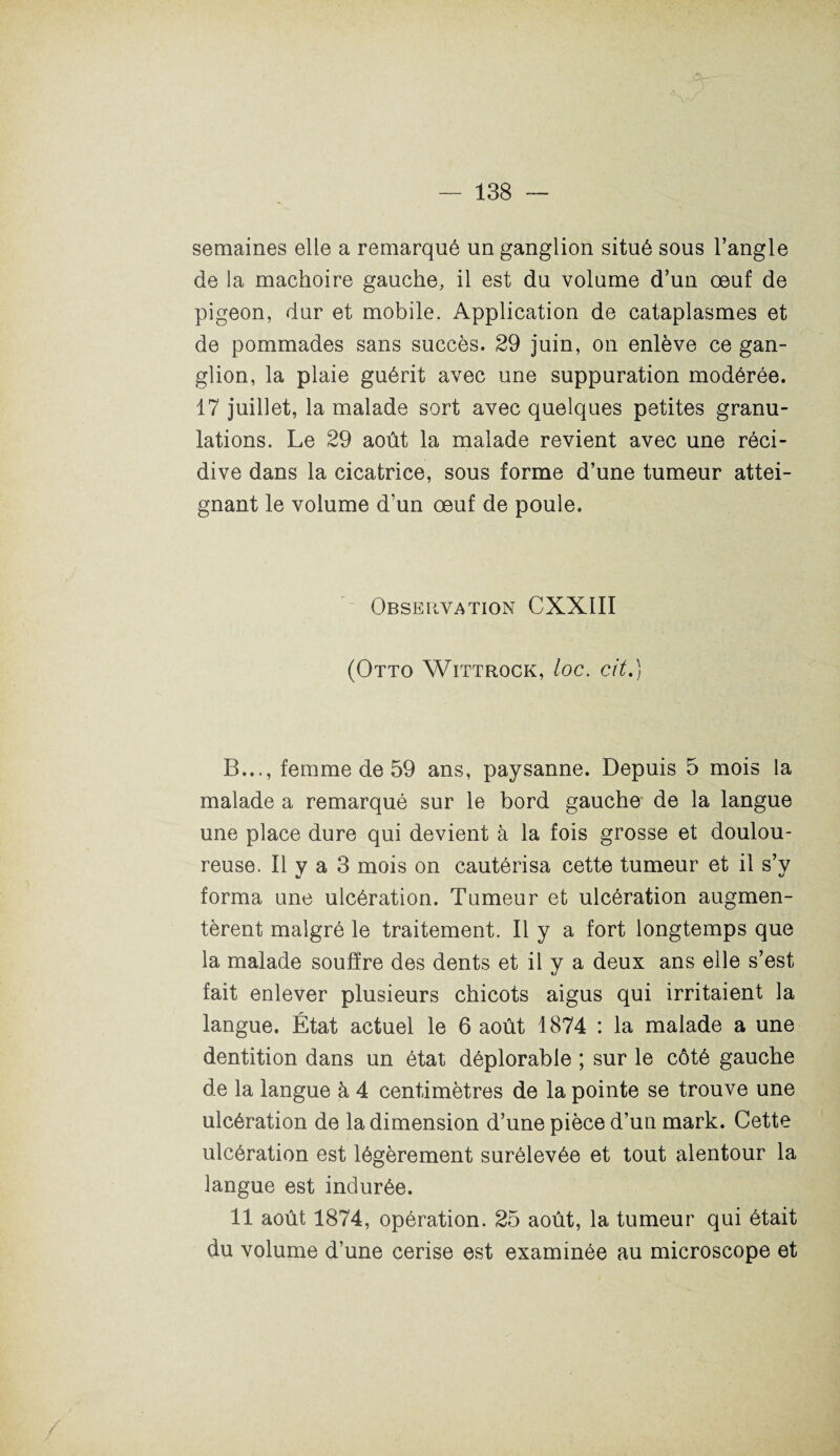semaines elle a remarqué un ganglion situé sous l’angle de la mâchoire gauche, il est du volume d’un oeuf de pigeon, dur et mobile. Application de cataplasmes et de pommades sans succès. 29 juin, on enlève ce gan¬ glion, la plaie guérit avec une suppuration modérée. 17 juillet, la malade sort avec quelques petites granu¬ lations. Le 29 août la malade revient avec une réci¬ dive dans la cicatrice, sous forme d’une tumeur attei¬ gnant le volume d’un œuf de poule. Observation CXXIII (Otto Wittrock, loc. cit.) B..., femme de 59 ans, paysanne. Depuis 5 mois la malade a remarqué sur le bord gauche de la langue une place dure qui devient à la fois grosse et doulou¬ reuse. Il y a 3 mois on cautérisa cette tumeur et il s’y forma une ulcération. Tumeur et ulcération augmen¬ tèrent malgré le traitement. Il y a fort longtemps que la malade souffre des dents et il y a deux ans elle s’est fait enlever plusieurs chicots aigus qui irritaient la langue. État actuel le 6 août 1874 : la malade a une dentition dans un état déplorable ; sur le côté gauche de la langue à 4 centimètres de la pointe se trouve une ulcération de la dimension d’une pièce d’un mark. Cette ulcération est légèrement surélevée et tout alentour la langue est indurée. 11 août 1874, opération. 25 août, la tumeur qui était du volume d’une cerise est examinée au microscope et