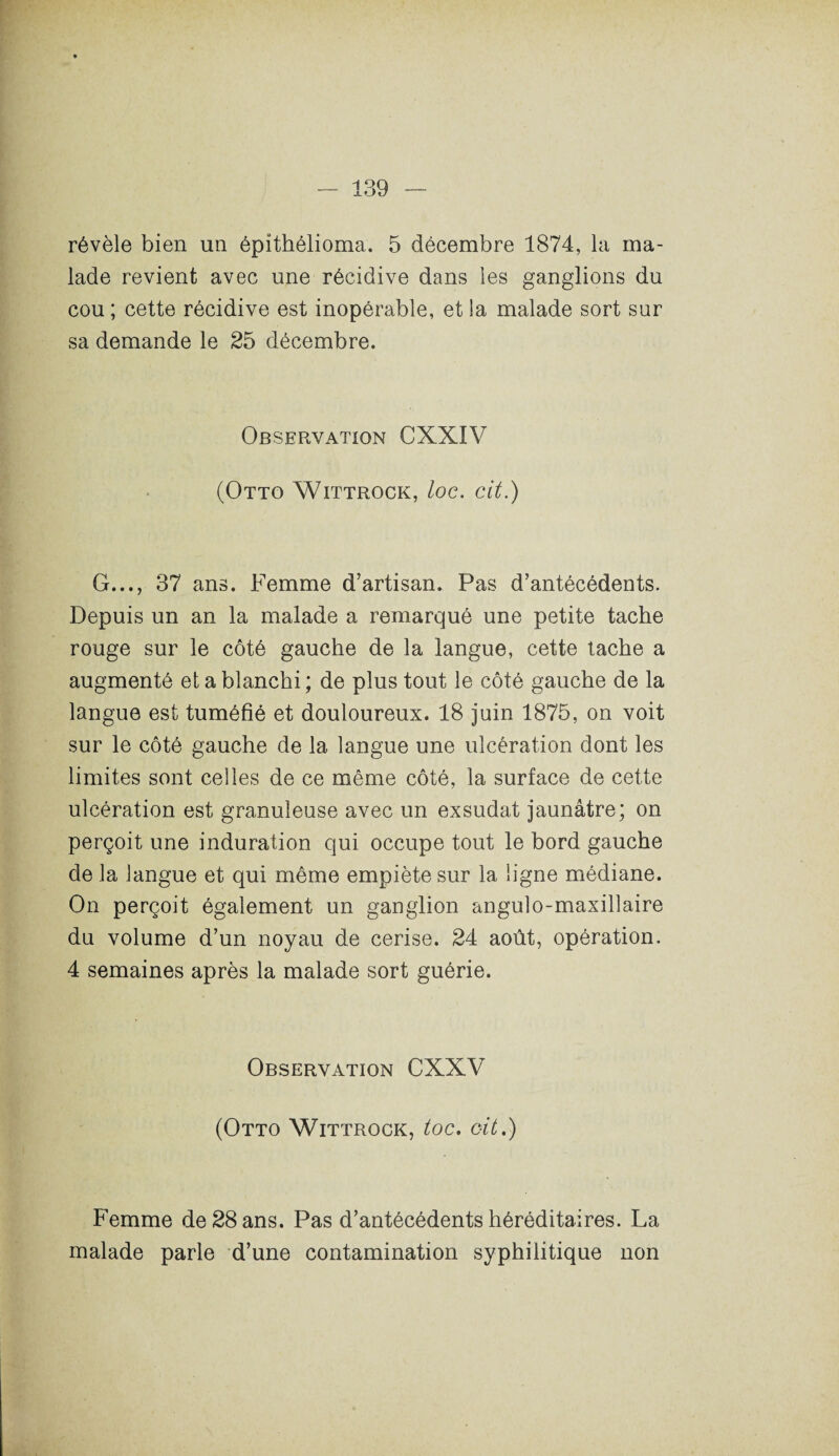 révèle bien un épithélioma. 5 décembre 1874, la ma¬ lade revient avec une récidive dans les ganglions du cou ; cette récidive est inopérable, et la malade sort sur sa demande le 25 décembre. Observation CXXIV (Otto Wittrock, loc. cit.) G..., 37 ans. Femme d’artisan. Pas d’antécédents. Depuis un an la malade a remarqué une petite tache rouge sur le côté gauche de la langue, cette tache a augmenté et a blanchi ; de plus tout le côté gauche de la langue est tuméfié et douloureux. 18 juin 1875, on voit sur le côté gauche de la langue une ulcération dont les limites sont celles de ce même côté, la surface de cette ulcération est granuleuse avec un exsudât jaunâtre; on perçoit une induration qui occupe tout le bord gauche de la langue et qui même empiète sur la ligne médiane. On perçoit également un ganglion angulo-maxillaire du volume d’un noyau de cerise. 24 août, opération. 4 semaines après la malade sort guérie. Observation CXXV (Otto Wittrock, toc. oit.) Femme de 28 ans. Pas d’antécédents héréditaires. La malade parle d’une contamination syphilitique non