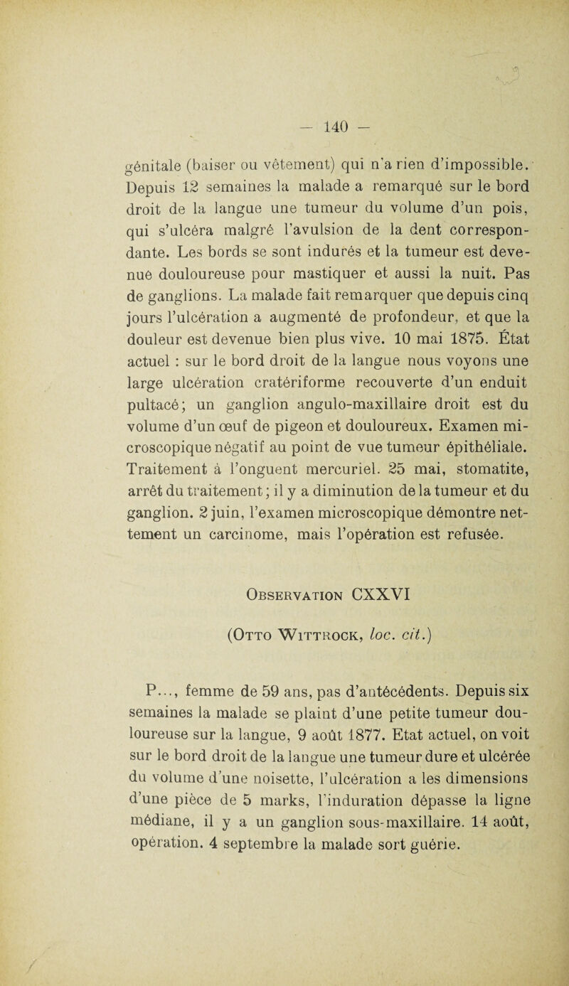 y génitale (baiser ou vêtement) qui n’a rien d’impossible. Depuis 12 semaines la malade a remarqué sur le bord droit de la langue une tumeur du volume d’un pois, qui s’ulcéra malgré l’avulsion de la dent correspon¬ dante. Les bords se sont indurés et la tumeur est deve¬ nue douloureuse pour mastiquer et aussi la nuit. Pas de ganglions. La malade fait remarquer que depuis cinq jours l’ulcération a augmenté de profondeur, et que la douleur est devenue bien plus vive. 10 mai 1875. État actuel : sur le bord droit de la langue nous voyons une large ulcération cratériforme recouverte d’un enduit pultacé; un ganglion angulo-maxillaire droit est du volume d’un œuf de pigeon et douloureux. Examen mi¬ croscopique négatif au point de vue tumeur épithéliale. Traitement à l’onguent mercuriel. 25 mai, stomatite, arrêt du traitement ; il y a diminution de la tumeur et du ganglion. 2 juin, l’examen microscopique démontre net¬ tement un carcinome, mais l’opération est refusée. Observation CXXVI (Otto Wittrock, loc. cit.) P..., femme de 59 ans, pas d’antécédents. Depuis six semaines la malade se plaint d’une petite tumeur dou¬ loureuse sur la langue, 9 août 1877. Etat actuel, on voit sur le bord droit de la langue une tumeur dure et ulcérée du volume d’une noisette, l’ulcération a les dimensions d’une pièce de 5 marks, l’induration dépasse la ligne médiane, il y a un ganglion sous-maxillaire. 14 août, opération. 4 septembre la malade sort guérie.