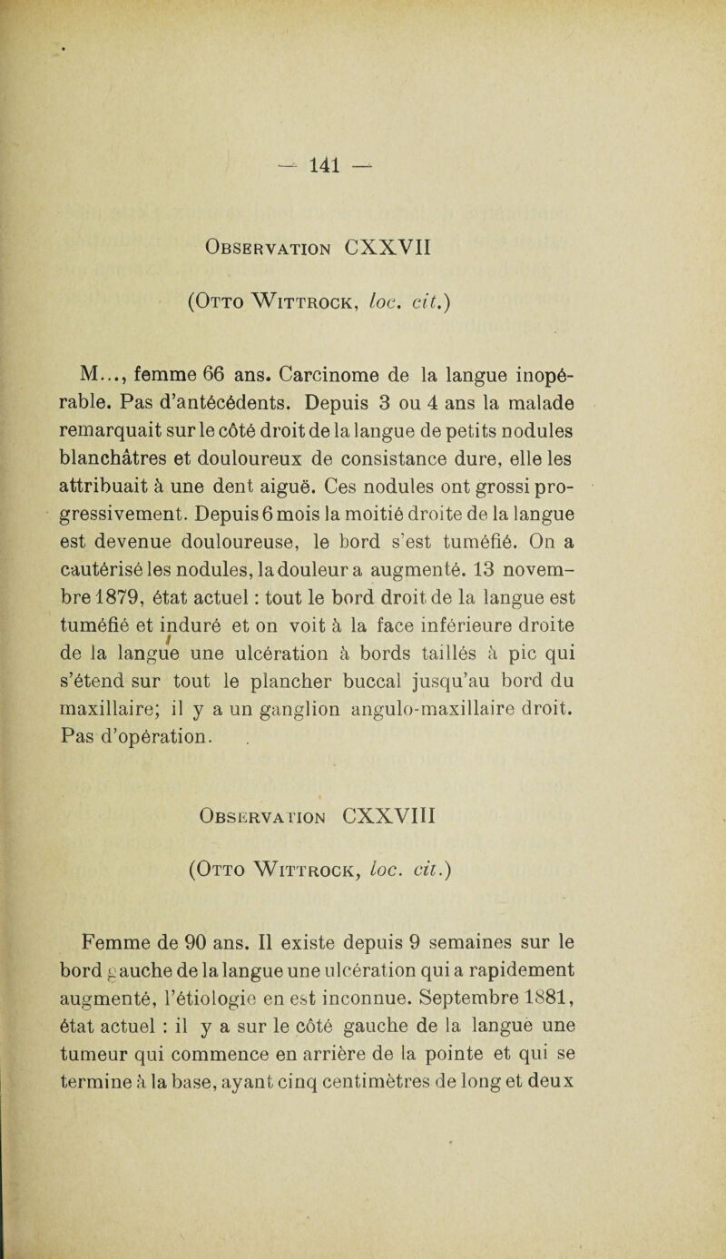 Observation CXXVII (Otto Wittrock, toc, cit.) M..., femme 66 ans. Carcinome de la langue inopé¬ rable. Pas d’antécédents. Depuis 3 ou 4 ans la malade remarquait sur le côté droit de la langue de petits nodules blanchâtres et douloureux de consistance dure, elle les attribuait à une dent aiguë. Ces nodules ont grossi pro¬ gressivement. Depuis 6 mois la moitié droite de la langue est devenue douloureuse, le bord s’est tuméfié. On a cautérisé les nodules, la douleur a augmenté. 13 novem¬ bre 1879, état actuel : tout le bord droit de la langue est tuméfié et induré et on voit à la face inférieure droite de la langue une ulcération à bords taillés à pic qui s’étend sur tout le plancher buccal jusqu’au bord du maxillaire; il y a un ganglion angulo-maxillaire droit. Pas d’opération. Observation CXXVIII (Otto Wittrock, loc. cit.) Femme de 90 ans. Il existe depuis 9 semaines sur le bord gauche de la langue une ulcération quia rapidement augmenté, l’étiologie en est inconnue. Septembre 1881, état actuel : il y a sur le côté gauche de la langue une tumeur qui commence en arrière de la pointe et qui se termine à la base, ayant cinq centimètres de long et deux