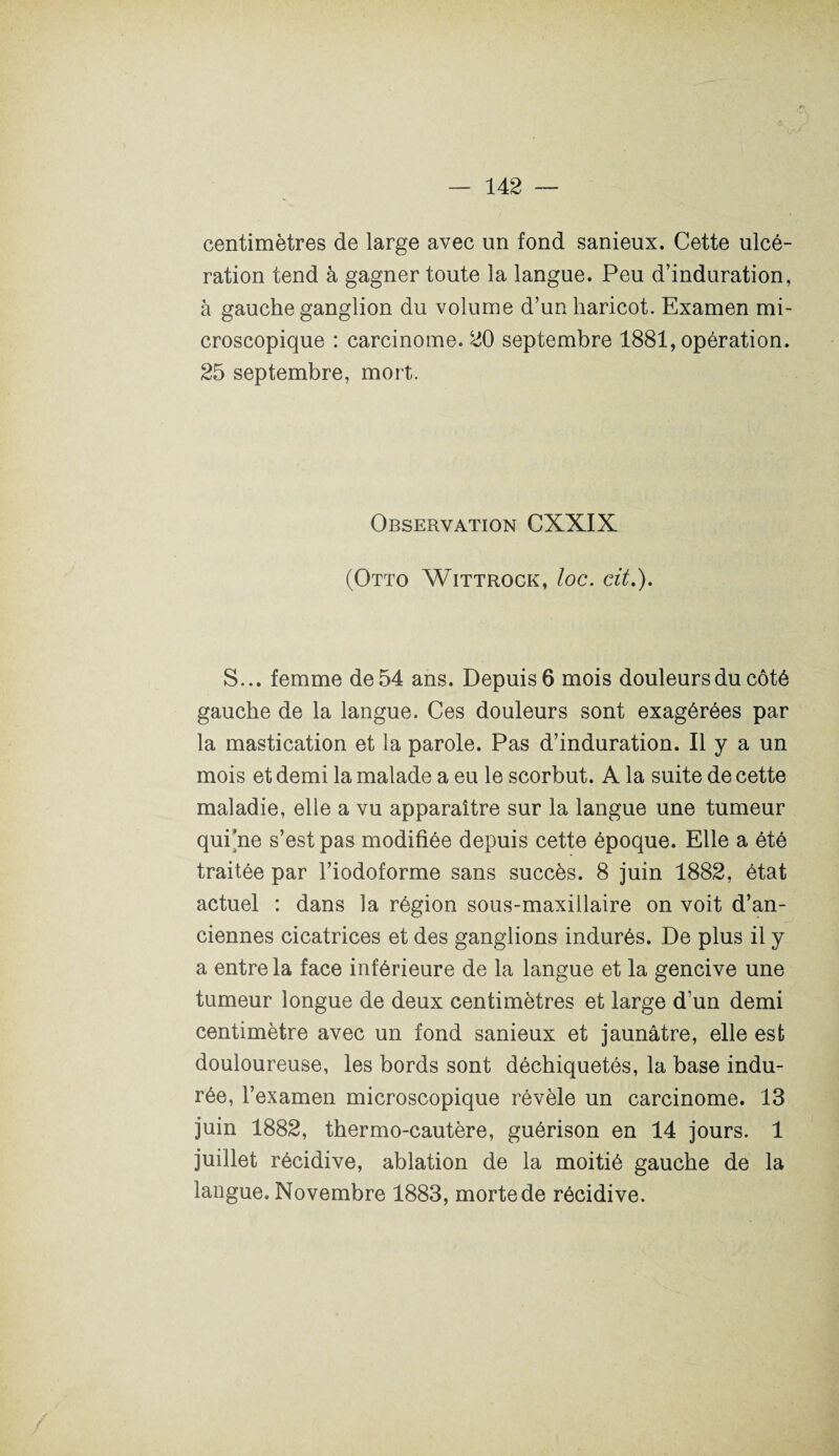 centimètres de large avec un fond sanieux. Cette ulcé¬ ration tend à gagner toute la langue. Peu d’induration, à gauche ganglion du volume d’un haricot. Examen mi¬ croscopique : carcinome. 20 septembre 1881, opération. 25 septembre, mort. Observation CXXIX (Otto Wittrock, loc. cit.). S... femme de 54 ans. Depuis 6 mois douleurs du côté gauche de la langue. Ces douleurs sont exagérées par la mastication et la parole. Pas d’induration. Il y a un mois et demi la malade a eu le scorbut. A la suite de cette maladie, elle a vu apparaître sur la langue une tumeur qui ne s’est pas modifiée depuis cette époque. Elle a été traitée par l’iodoforme sans succès. 8 juin 1882, état actuel : dans la région sous-maxillaire on voit d’an¬ ciennes cicatrices et des ganglions indurés. De plus il y a entre la face inférieure de la langue et la gencive une tumeur longue de deux centimètres et large d’un demi centimètre avec un fond sanieux et jaunâtre, elle est douloureuse, les bords sont déchiquetés, la base indu¬ rée, l’examen microscopique révèle un carcinome. 13 juin 1882, thermo-cautère, guérison en 14 jours. 1 juillet récidive, ablation de la moitié gauche de la langue. Novembre 1883, morte de récidive.