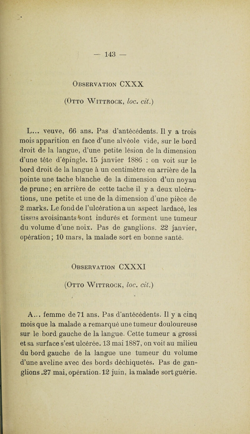 Observation CXXX (Otto Wittrock, loc. cit.) L... veuve, 66 ans. Pas d’antécédents. Il y a trois mois apparition en face d’une alvéole vide, sur le bord droit de la langue, d’une petite lésion de la dimension d’une tête d’épingle. 15 janvier 1886 : on voit sur le bord droit de la langue à un centimètre en arrière de la pointe une tache blanche de la dimension d’un noyau de prune ; en arrière de cette tache il y a deux ulcéra- tions, une petite et une de la dimension d’une pièce de 2 marks. Le fond de l’ulcération a un aspect lardacé, les tissus avoisinants ;sont indurés et forment une tumeur du volume d’une noix. Pas de ganglions. 22 janvier, opération; 10 mars, la malade sort en bonne santé. Observation CXXXI (Otto Wittrock, loc. cit.) A... femme de71 ans. Pas d’antécédents. Il y a cinq mois que la malade a remarqué une tumeur douloureuse sur le bord gauche de la langue. Cette tumeur a grossi et sa surface s’est ulcérée. 13 mai 1887, on voit au milieu du bord gauche de la langue une tumeur du volume d’une aveline avec des bords déchiquetés. Pas de gan¬ glions .27 mai, opération. 12 juin, la malade sort guérie.