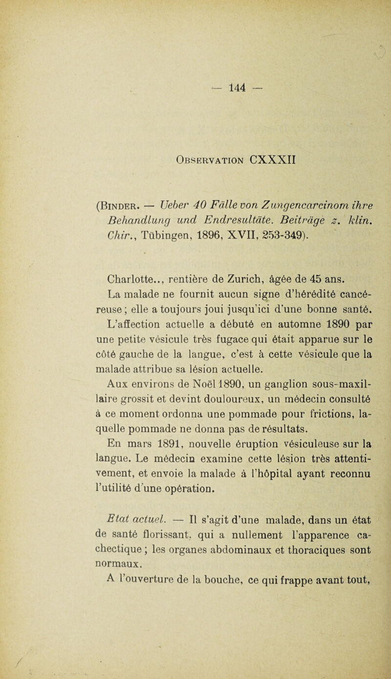 Observation CXXXII (Binder. — Ueber 40 Fàlle von Zungencaroinom ihre Behandlung und Endresultàte. Beitràge z, klin. Chir., Tübingen, 1896, XVII, 253-349). Charlotte.., rentière de Zurich, âgée de 45 ans. La malade ne fournit aucun signe d’hérédité cancé¬ reuse; elle a toujours joui jusqu’ici d’une bonne santé. L’affection actuelle a débuté en automne 1890 par une petite vésicule très fugace qui était apparue sur le côté gauche de la langue, c’est à cette vésicule que la malade attribue sa lésion actuelle. Aux environs de Noël 1890, un ganglion sous-maxil¬ laire grossit et devint douloureux, un médecin consulté à ce moment ordonna une pommade pour frictions, la¬ quelle pommade ne donna pas de résultats. En mars 1891, nouvelle éruption vésiculeuse sur la langue. Le médecin examine cette lésion très attenti¬ vement, et envoie la malade à l’hôpital ayant reconnu l’utilité d'une opération. Etat actuel. — Il s’agit d’une malade, dans un état de santé florissant; qui a nullement l’apparence ca¬ chectique ; les organes abdominaux et thoraciques sont normaux. A l’ouverture de la bouche, ce qui frappe avant tout,