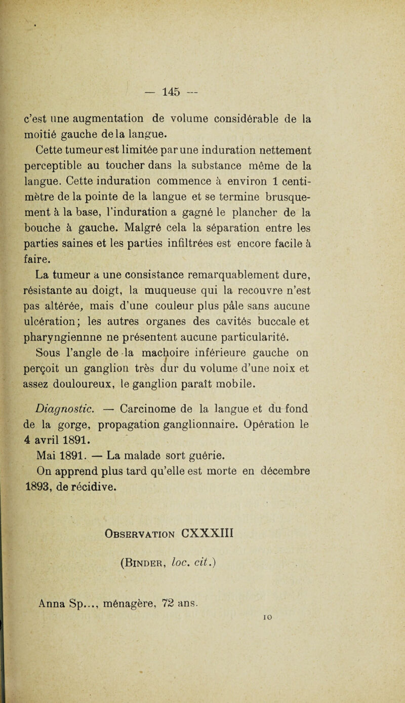 c’est une augmentation de volume considérable de la moitié gauche delà langue. Cette tumeur est limitée par une induration nettement perceptible au toucher dans la substance même de la langue. Cette induration commence à environ 1 centi¬ mètre de la pointe de la langue et se termine brusque¬ ment à la base, l’induration a gagné le plancher de la bouche à gauche. Malgré cela la séparation entre les parties saines et les parties infiltrées est encore facile à faire. La tumeur a une consistance remarquablement dure, résistante au doigt, la muqueuse qui la recouvre n’est pas altérée,, mais d’une couleur plus pâle sans aucune ulcération; les autres organes des cavités buccale et pharyngiennne ne présentent aucune particularité. Sous l’angle de la mâchoire inférieure gauche on perçoit un ganglion très dur du volume d’une noix et assez douloureux, le ganglion paraît mobile. Diagnostic. — Carcinome de la langue et du fond de la gorge, propagation ganglionnaire. Opération le 4 avril 1891. Mai 1891. — La malade sort guérie. On apprend plus tard qu’elle est morte en décembre 1893, de récidive. Observation CXXXIII (Binder, loc. cit.) Anna Sp..., ménagère, 72 ans. 10