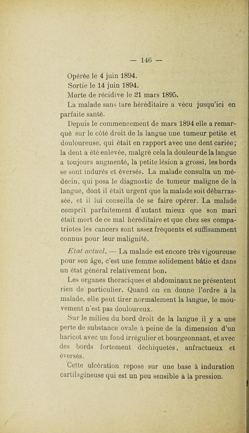 Opérée le 4 juin 1894. Sortie le 14 juin 1894. Morte de récidive le 21 mars 1895. La malade sans tare héréditaire a vécu jusqu’ici en parfaite santé. Depuis le commencement de mars 1894 elle a remar¬ qué sur le côté droit de la langue une tumeur petite et douloureuse, qui était en rapport avec une dent cariée; la dent a été enlevée, malgré cela la douleur de la langue a toujours augmenté, la petite lésion a grossi, les bords se sont indurés et éversés. La malade consulta un mé¬ decin, qui posa le diagnostic de tumeur maligne de la langue, dont il était urgent que la malade soit débarras¬ sée, et il lui conseilla de se faire opérer. La malade comprit parfaitement d’autant mieux que son mari était mort de ce mal héréditaire et que chez ses compa¬ triotes les cancers sont assez fréquents et suffisamment connus pour leur malignité. Etat actuel. — La malade est encore très vigoureuse pour son âge, c’est une femme solidement bâtie et dans un état général relativement bon. Les organes thoraciques et abdominaux ne présentent rien de particulier. Quand on en donne l’ordre à la malade, elle peut tirer normalement la langue, le mou¬ vement n’est pas douloureux. Sur le milieu du bord droit de la langue il y a une perte de substance ovale à peine de la dimension d’un haricot avec un fond irrégulier et bourgeonnant, et avec des bords fortement déchiquetés, anfractueux et éversés. Cette ulcération repose sur une base à induration cartilagineuse qui est un peu sensible à la pression.