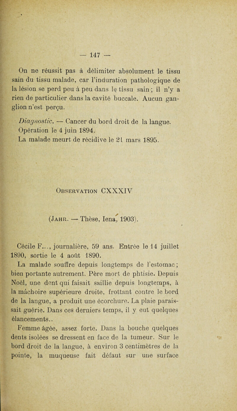On ne réussit pas à délimiter absolument le tissu sain du tissu malade, car l’induration pathologique de la lésion se perd peu à peu dans le tissu sain ; il n’y a rien de particulier dans la cavité buccale. Aucun gan¬ glion n’est perçu. Diagnostic. — Cancer du bord droit de la langue. Opération le 4 juin 1894. La malade meurt de récidive le 2L mars 1895. Observation CXXXIV (Jahr. — Thèse, Iena,, 1903). Cécile F..., journalière, 59 ans. Entrée le 14 juillet 1890, sortie le 4 août 1890. La malade souffre depuis longtemps de l’estomac; bien portante autrement. Père mort de phtisie. Depuis Noël, une dent qui faisait saillie depuis longtemps, à la mâchoire supérieure droite, frottant contre le bord de la langue, a produit une écorchure. La plaie parais¬ sait guérie. Dans ces derniers temps, il y eut quelques élancements.. Femme âgée, assez forte. Dans la bouche quelques dents isolées se dressent en face de la tumeur. Sur le bord droit de la langue, à environ 3 centimètres de la pointe, la muqueuse fait défaut sur une surface