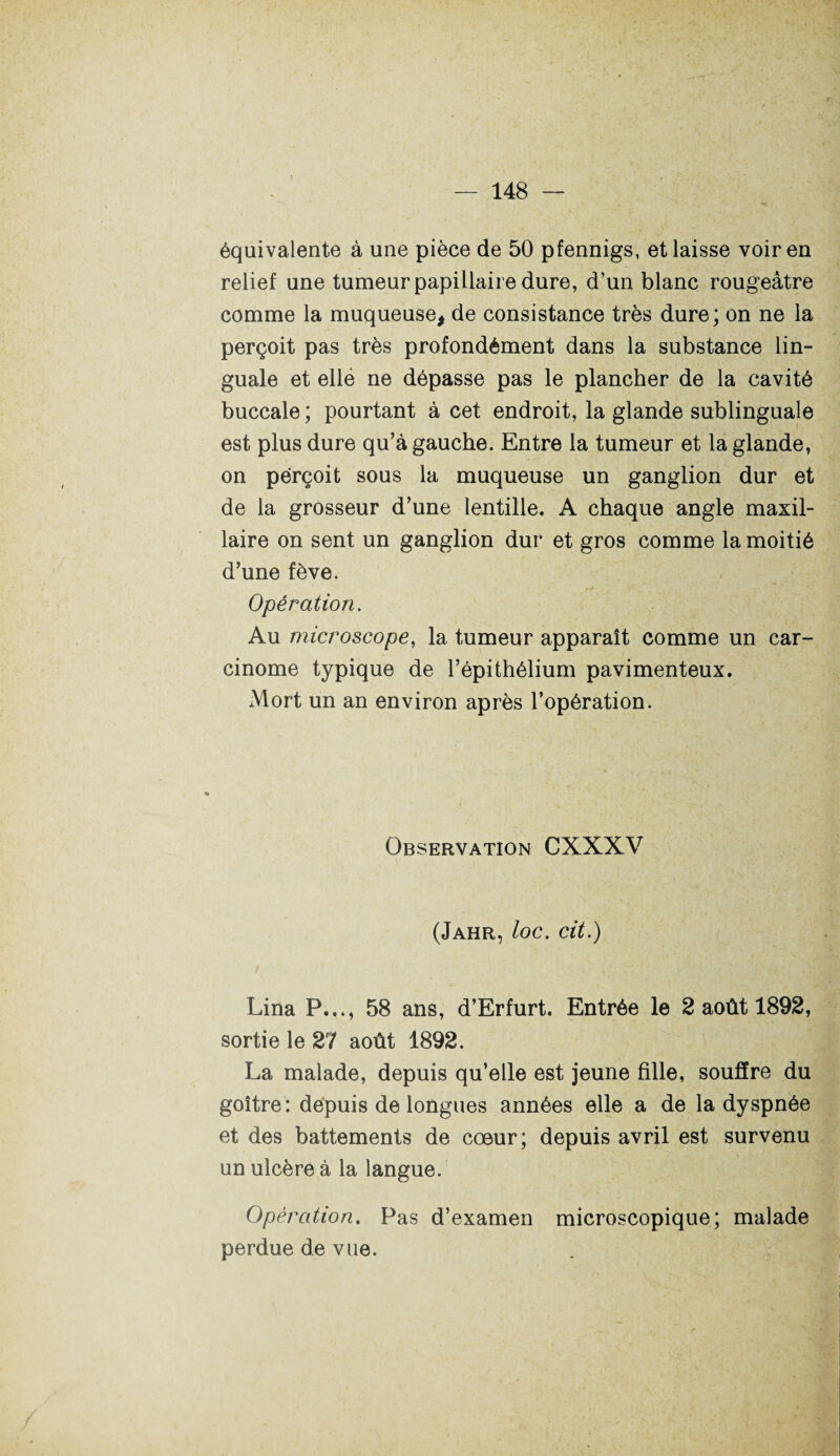 équivalente à une pièce de 50 pfennigs, et laisse voir en relief une tumeur papillaire dure, d’un blanc rougeâtre comme la muqueuse, de consistance très dure; on ne la perçoit pas très profondément dans la substance lin¬ guale et elle ne dépasse pas le plancher de la cavité buccale ; pourtant à cet endroit, la glande sublinguale est plus dure qu’à gauche. Entre la tumeur et la glande, on perçoit sous la muqueuse un ganglion dur et de la grosseur d’une lentille. A chaque angle maxil¬ laire on sent un ganglion dur et gros comme la moitié d’une fève. Opération. Au microscope, la tumeur apparaît comme un car¬ cinome typique de l’épithélium pavimenteux. Mort un an environ après l’opération. Observation CXXXV (Jahr, loc. cit.) Lina P..., 58 ans, d’Erfurt. Entrée le 2 août 1892, sortie le 27 août 1892. La malade, depuis qu’elle est jeune fille, souffre du goitre: depuis de longues années elle a de la dyspnée et des battements de cœur; depuis avril est survenu un ulcère à la langue. Opération. Pas d’examen microscopique; malade perdue de vue.