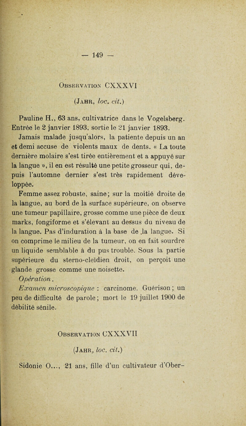 Observation CXXXVI (Jahr, loc. cit.) Pauline H,, 63 ans, cultivatrice dans le Vogelsberg. Entrée le 2 janvier 1893, sortie le 21 janvier 1893. Jamais malade jusqu’alors, la patiente depuis un an et demi accuse de violents maux de dents. « La toute dernière molaire s’est tirée entièrement et a appuyé sur la langue », il en est résulté une petite grosseur qui, de¬ puis l’automne dernier s’est très rapidement déve¬ loppée. Femme assez robuste, saine; sur la moitié droite de la langue, au bord de la surface supérieure, on observe une tumeur papillaire, grosse comme une pièce de deux marks, fongiforme et s’élevant au dessus du niveau de la langue. Pas d’induration à la base de vla langue. Si on comprime le milieu de la tumeur, on en fait sourdre un liquide semblable à du pus trouble. Sous la partie supérieure du sterno-cleïdien droit, on perçoit une glande grosse comme une noisette. Opération. Examen microscopique : carcinome. Guérison; un peu de difficulté de parole ; mort le 19 juillet 1900 de débilité sénile. Observation CXXXVII (Jahr^ loc. cit.) Sidonie O..., 21 ans, fille d’un cultivateur d’Ober- i