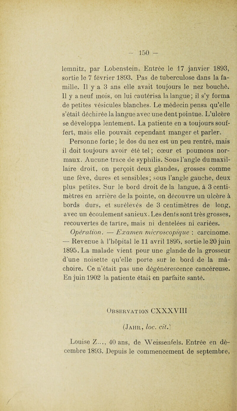 lemnitz, par Lobenstein. Entrée le 17 janvier 1893, sortie le 7 février 1893. Pas de tuberculose dans la fa¬ mille. Il y a 3 ans elle avait toujours le nez bouché. Il y a neuf mois, on lui cautérisa la langue; il s’y forma de petites vésicules blanches. Le médecin pensa qu’elle s’était déchirée la langue avec une dent pointue. L’ulcère se développa lentement. La patiente en a toujours souf¬ fert, mais elle pouvait cependant manger et parler. Personne forte ; le dos du nez est un peu rentré, mais il doit toujours avoir été tel ; cœur et poumons nor¬ maux. Aucune trace de syphilis. Sous l’angle du maxil¬ laire droit, on perçoit deux glandes, grosses comme une fève, dures et sensibles; sous l’angle gauche, deux plus petites. Sur le bord droit de la langue, à 3 centi¬ mètres en arrière de la pointe, on découvre un ulcère à bords durs, et surélevés de 3 centimètres de long, avec un écoulement sanieux. Les dents sont très grosses, recouvertes de tartre, mais ni dentelées ni cariées. Opération. — Examen microscopique : carcinome. -— Revenue à l’hôpital le 11 avril 1895, sortie le 20 juin 1895. La malade vient pour une glande de la grosseur d’une noisette qu’elle porte sur le bord de la mâ¬ choire. Ce n’était pas une dégénérescence cancéreuse. En juin 1902 la patiente était en parfaite santé. Observation CXXXVIII (Jahr, loc. cit.) Louise Z..., 40 ans, de Weissenfels. Entrée en dé¬ cembre 1893. Depuis le commencement de septembre,