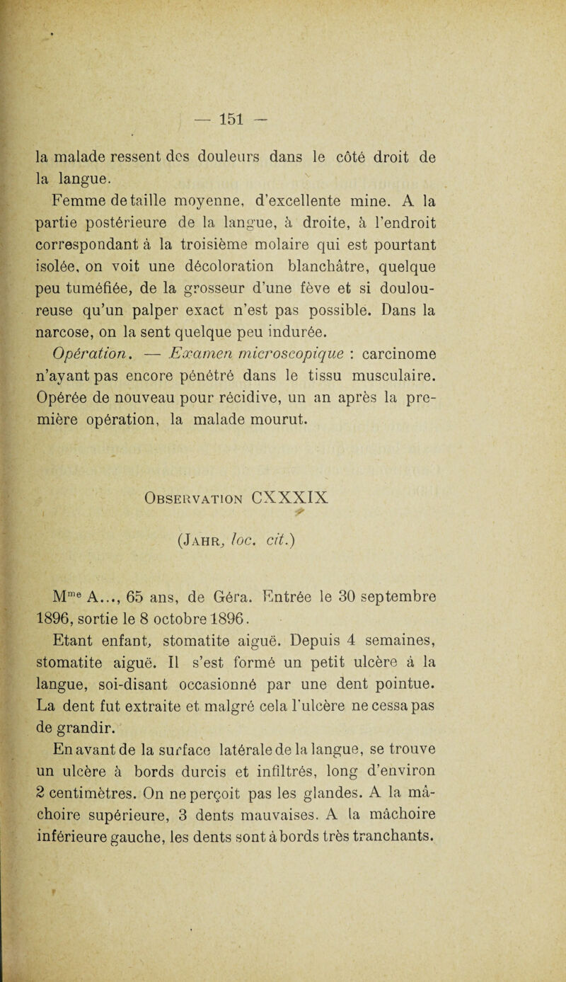 la malade ressent des douleurs dans le côté droit de la langue. Femme détaillé moyenne, d’excellente mine. A la partie postérieure de la langue, à droite, à l'endroit correspondant à la troisième molaire qui est pourtant isolée, on voit une décoloration blanchâtre, quelque peu tuméfiée, de la grosseur d’une fève et si doulou¬ reuse qu’un palper exact n’est pas possible. Dans la narcose, on la sent quelque peu indurée. Opération. — Examen microscopique : carcinome n’ayant pas encore pénétré dans le tissu musculaire. Opérée de nouveau pour récidive, un an après la pre¬ mière opération, la malade mourut. Observation CXXXIX i ? (J AH R, loc. Cit.) Mme A..., 65 ans, de Géra. Entrée le 30 septembre 1896, sortie le 8 octobre 1896. Etant enfant, stomatite aiguë. Depuis 4 semaines, stomatite aiguë. 11 s’est formé un petit ulcère à la langue, soi-disant occasionné par une dent pointue. La dent fut extraite et malgré cela l'ulcère ne cessa pas de grandir. En avant de la surface latérale de la langue, se trouve un ulcère à bords durcis et infiltrés, long d’environ 2 centimètres. On ne perçoit pas les glandes. A la m⬠choire supérieure, 3 dents mauvaises. A la mâchoire inférieure gauche, les dents sont abords très tranchants. \ v f \ . > .