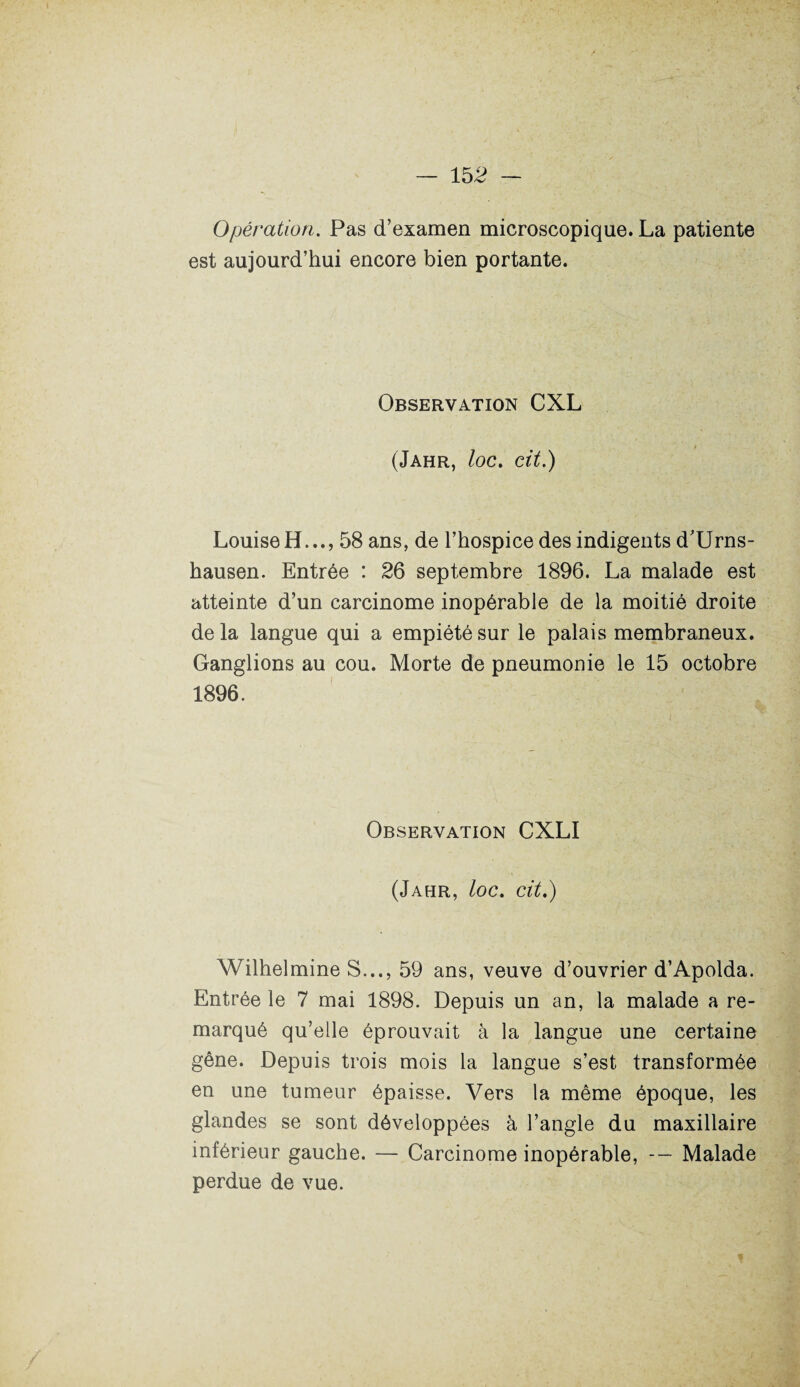 Opération. Pas d’examen microscopique. La patiente est aujourd’hui encore bien portante. Observation CXL ■ (Jahr, loc. cit.) Louise H..., 58 ans, de l’hospice des indigents d’Urns- hausen. Entrée : 26 septembre 1896. La malade est atteinte d’un carcinome inopérable de la moitié droite de la langue qui a empiété sur le palais membraneux. Ganglions au cou. Morte de pneumonie le 15 octobre 1896. Observation CXLI (Jahr, loc. cit.) Wilhelmine S..., 59 ans, veuve d’ouvrier d’Apolda. Entrée le 7 mai 1898. Depuis un an, la malade a re¬ marqué qu’elle éprouvait à la langue une certaine gêne. Depuis trois mois la langue s’est transformée en une tumeur épaisse. Vers la même époque, les glandes se sont développées à l’angle du maxillaire inférieur gauche. — Carcinome inopérable, Malade perdue de vue.