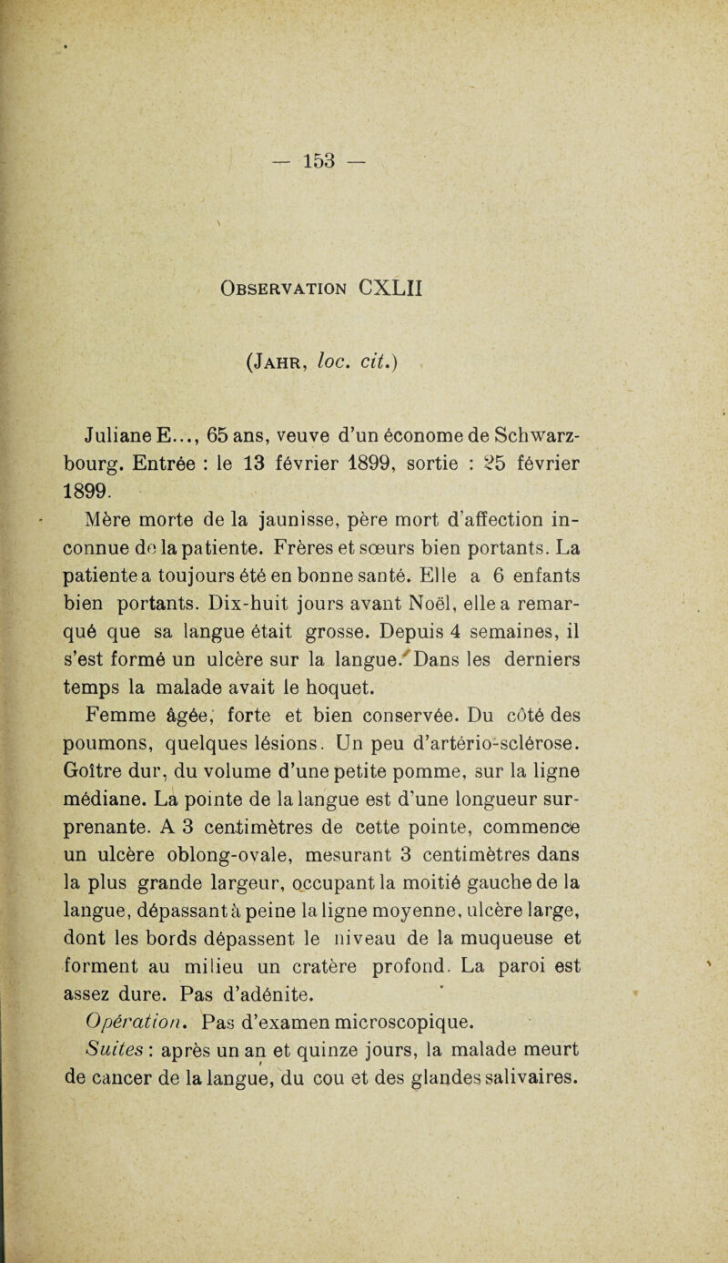 Observation CXLII (Jahr, loc. cit.) Juliane E..., 65 ans, veuve d’un économe de Schwarz- bourg. Entrée : le 13 février 1899, sortie : 25 février 1899. Mère morte de la jaunisse, père mort d’affection in¬ connue de la patiente. Frères et sœurs bien portants. La patiente a toujours été en bonne santé. Elle a 6 enfants bien portants. Dix-huit jours avant Noël, elle a remar¬ qué que sa langue était grosse. Depuis 4 semaines, il s’est formé un ulcère sur la langue. Dans les derniers temps la malade avait le hoquet. Femme âgée, forte et bien conservée. Du côté des poumons, quelques lésions. Un peu d’artério-sclérose. Goitre dur, du volume d’une petite pomme, sur la ligne médiane. La pointe de la langue est d’une longueur sur¬ prenante. A 3 centimètres de cette pointe, commence un ulcère oblong-ovale, mesurant 3 centimètres dans la plus grande largeur, occupant la moitié gauche de la langue, dépassant à peine la ligne moyenne, ulcère large, dont les bords dépassent le niveau de la muqueuse et forment au milieu un cratère profond. La paroi est assez dure. Pas d’adénite. Opération. Pas d’examen microscopique. Suites : après un an et quinze jours, la malade meurt de cancer de la langue, du cou et des glandes salivaires.