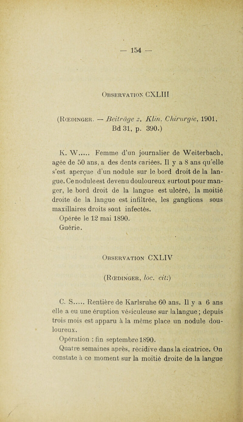 Observation CXLIII (Rœdinger. — Beitràge z, Klin. Chirurgie, 1901, Bd 31, p. 390.) K. W. Femme d’un journalier de Weiterbach, âgée de 50 ans, a des dents cariées. Il y a 8 ans qu'elle s’est aperçue d’un nodule sur le bord droit de la lan¬ gue. Ce nodule est devenu douloureux surtout pour man¬ ger, le bord droit de la langue est ulcéré, la moitié droite de la langue est infiltrée, les ganglions sous maxillaires droits sont infectés. Opérée le 12 mai 1890. Guérie. Observation CXLIV (Rœdinger, loc. cit:) C. S.Rentière de Karlsruhe 60 ans. Il y a 6 ans elle a eu une éruption vésiculeuse sur lalangue; depuis trois mois est apparu à la même place un nodule dou¬ loureux. Opération : fin septembre 1890. Quatre semaines après, récidive dans la cicatrice. On constate à ce moment sur la moitié droite de la langue