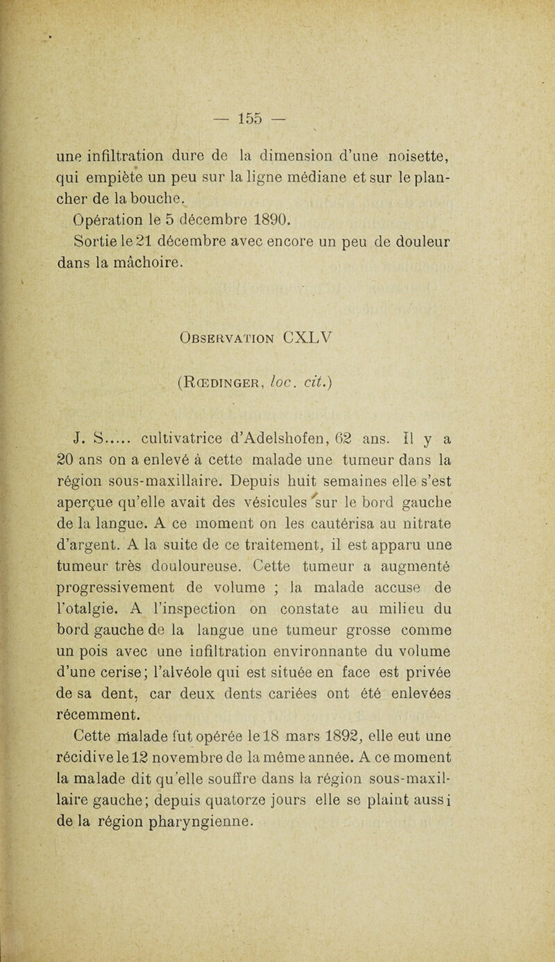 une infiltration dure de la dimension d’une noisette, qui empiète un peu sur la ligne médiane et sur le plan¬ cher de la bouche. Opération le 5 décembre 1890. Sortie le 21 décembre avec encore un peu de douleur dans la mâchoire. Observation CXLV (Rœdinger, loc. cit.) J. S..... cultivatrice d’Adelshofen, 62 ans. Il y a 20 ans on a enlevé à cette malade une tumeur dans la région sous-maxillaire. Depuis huit semaines elle s’est aperçue qu’elle avait des vésicules sur le bord gauche de la langue. A ce moment on les cautérisa au nitrate d’argent. A la suite de ce traitement, il est apparu une tumeur très douloureuse. Cette tumeur a augmenté progressivement de volume ; la malade accuse de l’otalgie. A l’inspection on constate au milieu du bord gauche de la langue une tumeur grosse comme un pois avec une infiltration environnante du volume d’une cerise; l’alvéole qui est située en face est privée de sa dent, car deux dents cariées ont été enlevées récemment. Cette malade fut opérée le 18 mars 1892, elle eut une récidive le 12 novembre de la même année. A ce moment la malade dit qu elle souffre dans la région sous-maxil- laire gauche; depuis quatorze jours elle se plaint aussi de la région pharyngienne.