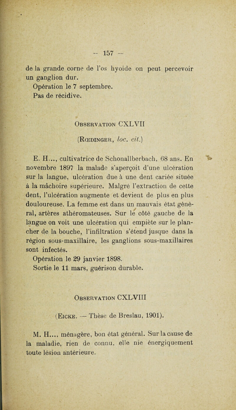 de la grande corne de l’os hyoïde on peut percevoir un ganglion dur. Opération le 7 septembre. Pas de récidive. Observation CXLVII (Rœdinger, loc. cit.) E. H..., cultivatrice de Schonallberbach, 68 ans. En novembre 1897 la malade s’aperçoit d’une ulcération sur la langue, ulcération due à une dent cariée située à la mâchoire supérieure. Malgré l’extraction de cette dent, l’ulcération augmente et devient de plus en plus douloureuse. La femme est dans un mauvais état géné¬ ral, artères athéromateuses. Sur le côté gauche de la langue on voit une ulcération qui empiète sur le plan- 4 cher de la bouche, l’infiltration s’étend jusque dans la région sous-maxillaire, les ganglions sous-maxillaires, sont infectés. Opération le 29 janvier 1898. Sortie le 11 mars, guérison durable. Observation CXLVIII (Eicke. — Thèse de Breslau, 1901). M. H..., ménagère, bon état général. Sur la cause de la maladie, rien de connu, elle nie énergiquement toute lésion antérieure.