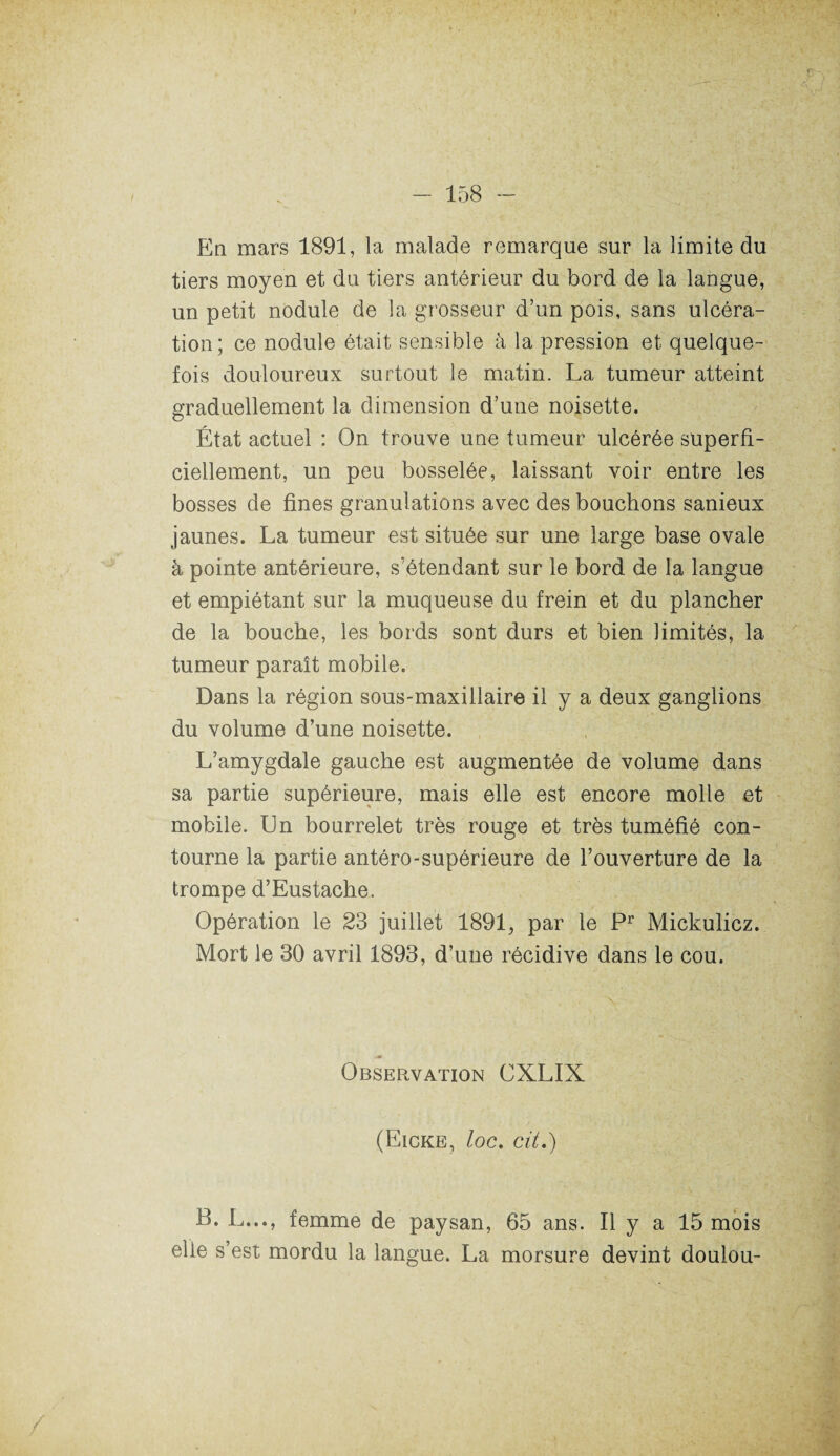 tiers moyen et du tiers antérieur du bord de la langue, un petit nodule de la grosseur d’un pois, sans ulcéra¬ tion; ce nodule était sensible à la pression et quelque¬ fois douloureux surtout le matin. La tumeur atteint graduellement la dimension d’une noisette. État actuel : On trouve une tumeur ulcérée superfi¬ ciellement, un peu bosselée, laissant voir entre les bosses de fines granulations avec des bouchons sanieux jaunes. La tumeur est située sur une large base ovale à pointe antérieure, s’étendant sur le bord de la langue et empiétant sur la muqueuse du frein et du plancher de la bouche, les bords sont durs et bien limités, la tumeur paraît mobile. Dans la région sous-maxillaire il y a deux ganglions du volume d’une noisette. L’amygdale gauche est augmentée de volume dans sa partie supérieure, mais elle est encore molle et mobile. Un bourrelet très rouge et très tuméfié con¬ tourne la partie antéro-supérieure de l’ouverture de la trompe d’Eustache. Opération le 23 juillet 1891, par le Pr Mickulicz. Mort le 30 avril 1893, d’une récidive dans le cou. Observation CXLIX (Eicke, loc. cit.) B. L..., femme de paysan, 65 ans. Il y a 15 mois elle s’est mordu la langue. La morsure devint doulou-