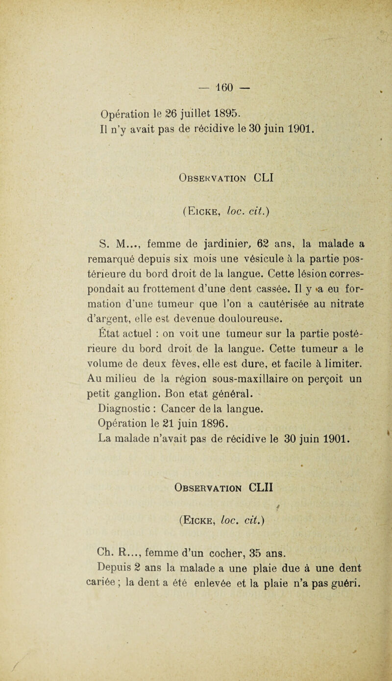 Opération le 26 juillet 1895. Il n’y avait pas de récidive le 30 juin 1901. Observation CLI (Eicke, ioc. cit.) S. M..., femme de jardinier, 62 ans, la malade a remarqué depuis six mois une vésicule à la partie pos¬ térieure du bord droit de la langue. Cette lésion corres¬ pondait au frottement d’une dent cassée. Il y <a eu for¬ mation d’une tumeur que l’on a cautérisée au nitrate d’argent, elle est devenue douloureuse. État actuel : on voit une tumeur sur la partie posté¬ rieure du bord droit de la langue. Cette tumeur a le volume de deux fèves, elle est dure, et facile à limiter. Au milieu de la région sous-maxillaire on perçoit un petit ganglion. Bon état général. Diagnostic : Cancer de la langue. Opération le 21 juin 1896. La malade n’avait pas de récidive le 30 juin 1901. Observation CLII (Eicke, /oc. cit.) Ch. R..., femme d’un cocher, 35 ans. Depuis 2 ans la malade a une plaie due à une dent cariée ; la dent a été enlevée et la plaie n’a pas guéri.