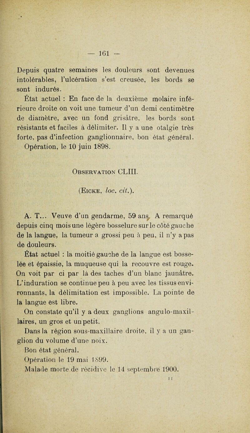 Depuis quatre semaines les douleurs sont devenues intolérables, l’ulcération s’est creusée, les bords se sont indurés. État actuel : En face de la deuxième molaire infé¬ rieure droite on voit une tumeur d’un demi centimètre de diamètre, avec un fond grisâtre, les bords sont résistants et faciles à délimiter. Il y a une otalgie très forte, pas d’infection ganglionnaire, bon état général. Opération, le 10 juin 1898. Observation CLIII. (Eicke, loc. cit.). A. T... Veuve d’un gendarme, 59 ansy A remarqué depuis cinq mois une légère bosselure sur le côté gauche de la langue, la tumeur a grossi peu à peu, il n’y a pas de douleurs. État actuel : la moitié gauche de la langue est bosse¬ lée et épaissie, la muqueuse qui la recouvre est rouge. On voit par ci par là des taches d’un blanc jaunâtre. L’induration se continue peu à peu avec les tissus envi¬ ronnants, la délimitation est impossible. La pointe de la langue est libre. On constate qu’il y a deux ganglions angulo-maxil- laires, un gros et un petit. Dans la région sous-maxillaire droite, il y a un gan¬ glion du volume d’une noix. Bon état général. Opération le 19 mai 1S99. Malade morte de récidive le 14 septembre 1900. 11