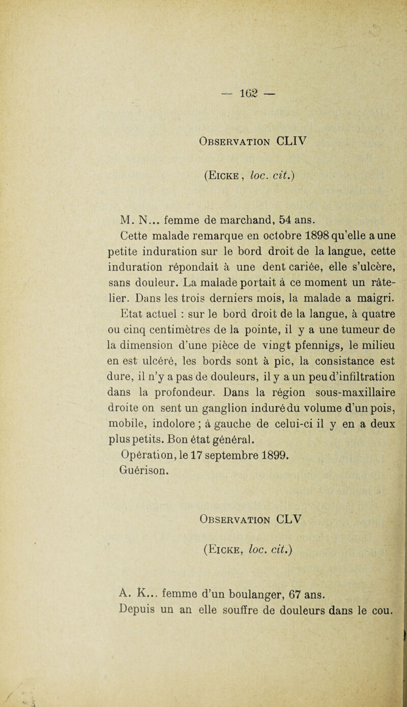 Observation CLIV (Eicke , loc. cit.) M. N... femme de marchand, 54 ans. Cette malade remarque en octobre 1898qu’elle aune petite induration sur le bord droit de la langue, cette induration répondait à une dent cariée, elle s’ulcère, sans douleur. La malade portait à ce moment un râte¬ lier. Dans les trois derniers mois, la malade a maigri. Etat actuel : sur le bord droit de la langue, à quatre ou cinq centimètres de la pointe, il y a une tumeur de la dimension d’une pièce de vingt pfennigs, le milieu en est ulcéré, les bords sont à pic, la consistance est dure, il n’y a pas de douleurs, il y a un peu d’infiltration dans la profondeur. Dans la région sous-maxillaire droite on sent un ganglion induré du volume d’un pois, mobile, indolore ; à gauche de celui-ci il y en a deux plus petits. Bon état général. Opération, le 17 septembre 1899. Guérison. Observation CLV (Eicke, loc. cit.) A. K... femme d’un boulanger, 67 ans. Depuis un an elle souffre de douleurs dans le cou.