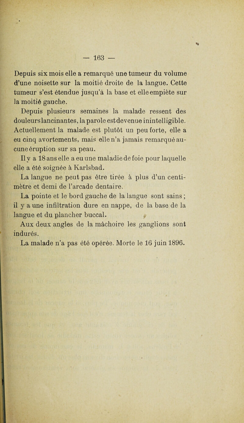 Depuis six mois elle a remarqué une tumeur du volume d’une noisette sur la moitié droite de la langue. Cette tumeur s’est étendue jusqu’à la base et elle empiète sur la moitié gauche. Depuis plusieurs semaines la malade ressent des douleurs lancinantes, la parole estdevenue inintelligible. Actuellement la malade est plutôt un peu forte, elle a eu cinq avortements, mais elle n’a jamais remarqué au¬ cune éruption sur sa peau. Il y a 18 ans elle a eu une maladie de foie pour laquelle elle a été soignée à Karlsbad. La langue ne peut pas être tirée à plus d’un centi¬ mètre et demi de l’arcade dentaire. La pointe et le bord gauche de la langue sont sains ; il y a une infiltration dure en nappe, de la base de la langue et du plancher buccal. y Aux deux angles de la mâchoire les ganglions sont indurés. La malade n’a pas été opérée. Morte le 16 juin 1896.