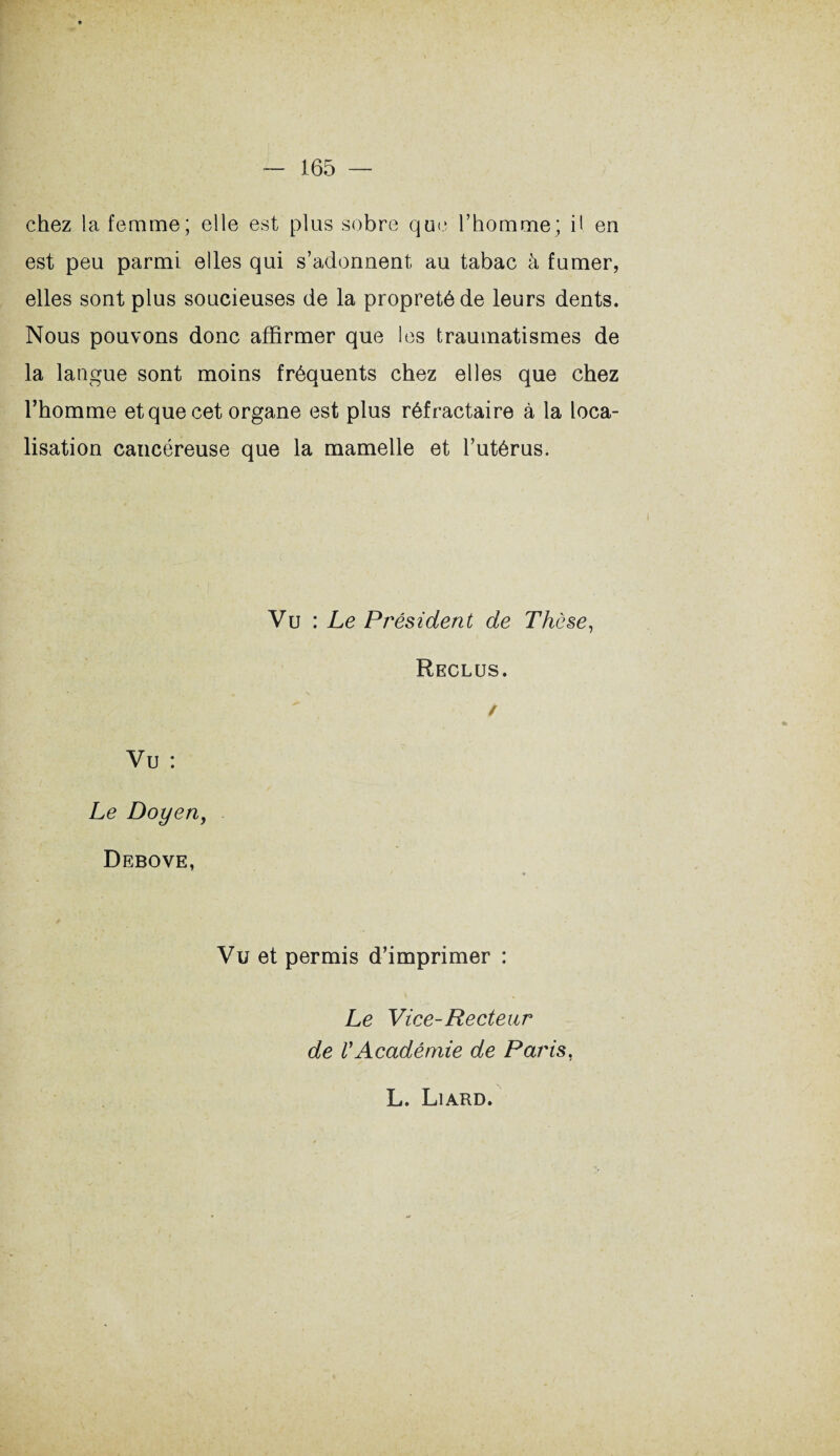 chez la femme; elle est plus sobre que l’homme; il en est peu parmi elles qui s’adonnent au tabac à fumer, elles sont plus soucieuses de la propreté de leurs dents. Nous pouvons donc affirmer que les traumatismes de la langue sont moins fréquents chez elles que chez l’homme et que cet organe est plus réfractaire à la loca¬ lisation cancéreuse que la mamelle et l’utérus. Vu : Le Président de Thèse, Reclus. / Vu : Le Doyen, Debove, Vu et permis d’imprimer : Le Vice-Recteur de VAcadémie de Paris, L. Liard.