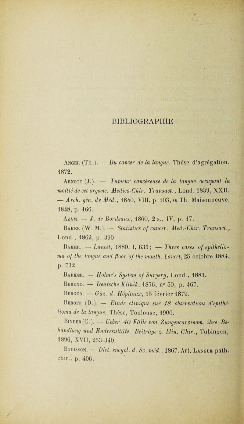 BIBLIOGRAPHIE Anger (Th.). — Du cancer de la langue. Thèse d’agrégation, 1872. Arnott (J.). — Tumeur cancéreuse de la langue occupant la moitié de cet organe. Medico-Chir. Transact., Lond, 1839, XXII. — Arch. gén. de Méd., 1840, VIII, p. 103, in Th Maisonneuve, 1848, p. 166. Azam. — J. de Bordeaux, 1860, 2 s., IV, p. 17. Baker (W. M.). — Statistics of cancer. Med.-Chir. Transact., Lond., 1862, p. 390. Baker. — Lancet, 1880, I, 635; — Three cases of epithelio- ma of the tongue and floor ofthe mouth. Lancet,25 octobre 1884, p. 732. Barker. — Holmes System of Surgery, Lond., 1883. Berend. — Deutsche Klinik, 1876, n° 50, p. 167. Berger. — Gaz. d. Hôpitaux, 15 février 1879. Beroff (D.). — Etude clinique sur 18 observations d’épithé- lioma de la langue. Thèse, Toulouse, 1900. Binder(C.). — Ueber 40 Fiille von Zungencarcinom, ihre Be- handlung und Endresultüte. Beitrage z. Jdin. Chir., Tübingen, 1896, XVII, 253-340. Bouisson. Dict. encycl. d. Sc. méd1867. Art. Langue path. chir., p. 406.
