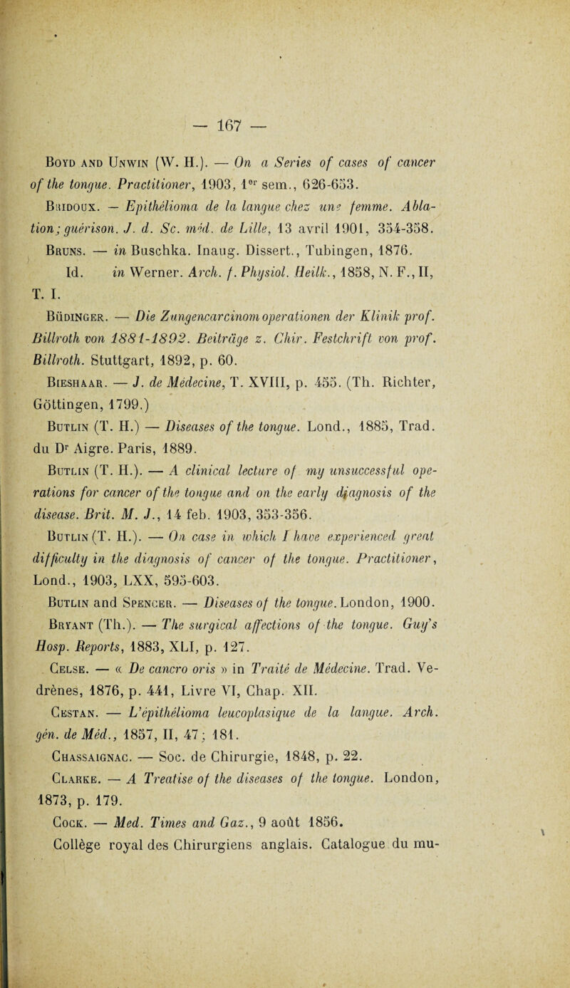 Boyd and Unwin (W. H.). — On a Sériés of cases of cancer of the tongue. Practitioner, 1903, l01' sem., 626-633. Buidoux. — Epithélioma de la langue chez une femme. Abla¬ tion; guérison. J. d. Sc. méd. de Lille, 13 avril 1901, 354-358. Bruns. — in Buschka. Inaug. Dissert., Tubingen, 1876. Id. in Werner. Arch. /. Physiol. Heilk., 1858, N. F., II, T. I. Büdinger. — Die Zungencarcinomoperationen der Klinik prof. Billroth von 1881-1892. Beitràge z. Chir. Festchrift von prof. Billroth. Stuttgart, 1892, p. 60. Bieshaar. — J. de Médecine, T. XVIII, p. 455. (Th. Richter, Gôttingen, 1799.) Butlin (T. H.) — Diseuses of the tongue. Lond., 1885, Trad. du Dr Aigre. Paris, 1889. Butlin (T. H.). — A clinical lecture of my unsuccessful ope¬ rations for cancer of the tongue and on the early dfagnosis of the diseuse. Brit. M. J., 14 feb. 1903, 353-356. Butlin (T. H.). — On case in which I hâve experienced great difficulty in the diagnosis of cancer of the tongue. Practitioner, Lond., 1903, LXX, 595-603. Butlin and Spencer. — Diseuses of the tongue. London, 1900. Bryant (Th.). — The surgical affections of the tongue. Guy's Hosp. Reports, 1883, XLI, p. 127. Celse. — (( De cancro oris » in Traité de Médecine. Trad. Ve- drènes, 1876, p. 441, Livre VI, Chap. XII. G est an. — L'épithélioma leucoplasique de la langue. Arch. gén. de Méd., 1857, II, 47 ; 181. Chassaignac. — Soc. de Chirurgie, 1848, p. 22. Clarke. — A Treatise of the diseases of the tongue. London, 1873, p. 179. Cogk. — Med. Times and Gaz., 9 août 1856. Collège royal des Chirurgiens anglais. Catalogue du mu- r